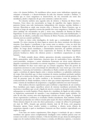 veias e do sistema linfático. Os meridianos talvez atuem como indicadores espaciais que
orientam a formação e o desenvolvimento da rede dos sistemas vascular e linfático. À
medida que os vasos sanguíneos se desenvolvem, ele vão crescendo em torno dos
meridianos, dando a impressão de que estes entraram e saíram dos vasos.
Foi descrita também uma segunda série de túbulos: o Sistema de Dutos IntraExternos. Estes dutos são encontrados ao longo da superfície dos órgãos internos e
parecem formar uma rede inteiramente independente dos sistemas vascular, linfático e
nervoso. Descobriu-se ainda uma terceira série, o Sistema de Dutos Externos, que se
estende ao longo da superfície externa das paredes dos vasos sanguíneos e linfáticos. Esses
dutos também são encontrados na pele e, nesse caso, chamados de Sistema de Dutos
Superficiais. É com este último que os acupunturistas clássicos estão mais familiarizados. A
quarta série de túbulos, conhecida como Sistema de Dutos Neurais, está distribuída pelos
sistemas nervoso central e periférico.
Todos os dutos estão interligados, de modo que a continuidade do sistema é
mantida. Os vários sistemas de dutos ligam-se através dos dutos terminais dos diferentes
sistemas. Essa ligação é semelhante à que ocorre entre as artérias e veias, no nível dos
capilares. Curiosamente, Kim descobriu que os dutos terminais chegam até o núcleo das
células. Ao longo desses meridianos, a determinados intervalos, ele também encontrou
pequenos corpúsculos espaciais. Esses corpúsculos do Sistema de Dutos Superficiais
parecem localizar-se abaixo dos clássicos pontos e meridianos acupunturais ao corpo
humano.
O fluido extraído desses túbulos apresentou elevadas concentrações de DNA,
RNA, aminoácidos, ácido hialurônico, dezesseis tipos de nucleotídeos livres, adrenalina,
corti-costeróides, esuógeno e outras substâncias hormonais em níveis muito diferentes
daqueles comumente encontrados na corrente sanguínea. A concentração de adrenalina no
fluido meridiano foi duas vezes maior que na corrente sanguínea. Num dos pontos de
acupuntura enconuou-se uma concentração de adrenalina dez vezes maior que a dos níveis
sanguíneos. A presença de hormônios e adrenalina no fluido contido nos dutos certamente
sugere a existência de alguma ligação entre o sistema meridiano e as glândulas endócrinas
do corpo. Kim descobriu que os dutos terminais do sistema meridiano profundo também
chegam até os núcleos das células, onde se situam os seus centros de controle genético. Em
vista da presença tanto de ácidos nucléicos e de hormônios como de estrógenos e
corticosteróides no fluido meridiano, torna-se claro que existem importantes inter-relações
entre o sistema de meridianos da acupuntura e a regulação endócrina nos seres humanos.
Kim realizou diversos experimentos para confirmar a importância de um contínuo
fluxo meridiano para órgãos específicos através de sistemas meridianos profundos. Ele
seccionou o meridiano que vai até o fígado de uma rã e estudou as alterações microscópicas
subsequentes no tecido hepático. Pouco depois de o meridiano do fígado ter sido cortado,
os hepatócitos aumentaram de tamanho e seus citoplasmas ficaram muito túrbidos. Ao
cabo de três dias, ocorreu uma séria degeneração vascular em todo o fígado. A repetição
desses experimentos confirmou os resultados obtidos inicialmente. Kim também estudou
as alterações produzidas nos reflexos neurais pela secção dos dutos meridianos perineurais.
Trinta minutos depois do corte dos dutos perineurais, o tempo de reflexo foi prolongado
em mais de 500%, situação que persistiu durante mais de 48 horas, com pequenas
flutuações apenas. Esses estudos tendem a confirmar a clássica teoria chinesa da
acupuntura segundo a qual os meridianos fornecem um fluxo nutritivo especializado aos
órgãos do corpo.
Com base em muitos experimentos, Kim chegou à conclusão de que o sistema
meridiano não apenas estava completamente interligado como também parecia estar em
contato com todos os núcleos celulares. A fim de descobrir em que altura da embriogênese
surgia esse elo nuclear/celular, Kim começou a estudar, em diferentes espécies, o momento

 
