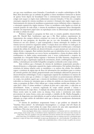 em que esses meridianos eram formados. Consultando os estudos embriológicos do Dr.
Burr, Kim descobriu que no embrião da galinha os dutos meridianos formavam-se dentro
de quinze horas depois da fecundação! Isso é extremamente interessante porque nesse
estágio nem sequer os órgãos mais rudimentares estavam formados. O fato de a completa
orientação espacial do sistema meridiano ser anterior à formação dos órgãos sugere que o
funcionamento do sistema de meridianos acupunturais exerce influência sobre a migração e
a orientação espacial dos órgãos internos. Como os meridianos estão ligados ao centro de
controle genético de cada célula, o sistema de meridianos acupunturais talvez desempenhe
também um importante papel tanto na reprodução como na diferenciação (especialização)
de todas as células do corpo.
Podemos integrar as pesquisas de Kim com os estudos paralelos desenvolvidos
pelo Dr. Harold Burr. Lembremos aqui que o Dr. Burr realizou experimentos de
mapeamento dos campos elétricos existentes em torno de embriões de salamandra. No
decorrer de suas pesquisas, ele descobriu que no ovo não fecundado da salamandra
formava-se um eixo elétrico, o qual correspondia à futura orientação do cérebro e do
sistema nervoso central no organismo adulto. A criação desse eixo elétrico ou onda-guia no
ovo não fecundado sugere que algum tipo de energia direcional contribui para a orientação
espacial das células do embrião em desenvolvimento, as quais passam por um processo de
rápida divisão e migração. Burr também descobriu que em plantinhas novas o contorno do
campo elétrico circunjacente aos novos brotos acompanhava a forma da planta adulta. Se
combinarmos os dados acima mencionados com o nosso conhecimento a respeito da
capacidade de a fotografia Kirlian registrar o fenômeno da folha fantasma, chegaremos à
conclusão de que a organização espacial do crescimento, desde a embriogênese até a idade
adulta, é orientada por um molde holográfico energético conhecido como corpo etérico.
Kim verificou que a formação do sistema de meridianos acupunturais precedia o
desenvolvimento e a disposição espacial dos órgãos embrionários. Ele também descobriu a
existência de íntimas relações entre os meridianos e os núcleos das células. Seu trabalho
sugere a existência de algum tipo de fluxo de informações dos meridianos para os centros
de controle genético das células, proporcionando uma modulação adicional do processo de
desenvolvimento embriológico. Como a organização espacial dos meridianos no interior do
embrião ocorre antes que as células e os órgãos encontrem seu posicionamento definitivo
no corpo, isso poderia sugerir que o sistema de meridianos fornece uma espécie de mapa
rodoviário ou sistema de orientação para as células do embrião em desenvolvimento. Em
suma, as pesquisas de Burr e Kim indicam que o sistema meridiano constitui uma interface entre os
corpos físico e etérico. O sistema meridiano é o primeiro elo físico entre o corpo etérico e o corpo físico em
desenvolvimento. Assim, a estrutura organizada do corpo etérico precede e orienta o
desenvolvimento do corpo físico. A tradução das alterações etéricas em alterações celulares
físicas ocorre tanto na saúde como na doença. Esta teoria é consistente com dados
provenientes de outras fontes, como, por exemplo, o trabalho do Dr. Shafíca Karagulla a
respeito de diagnóstico por clarividência, no qual se acham descritos casos de ocorrência de
alteração no corpo etérico de indivíduos antes que a doença se manifestasse abertamente
no corpo físico.
O sistema de meridianos acupunturais forma o que poderia ser chamado de
"interface físico-etérica". As informações bioenergéticas e a energia vital ch'i fluem do
corpo etérico para o nível celular do corpo físico através de uma rede especializada de
meridianos. Para citar uma fonte de referência de natureza psíquica:
Existe uma ligação direta entre o sistema de meridianos e os sistemas nervoso e circulatório, em
parte porque, muito tempo atrás, os meridianos foram originalmente usados para criar esses dois sistemas do
corpo físico. Por isso, qualquer coisa que influencie um desses sistemas tem um impacto direto sobre as
outras duas áreas. Os meridianos usam a via de comunicação entre os sistemas nervoso e circulatório para
abastecer o corpo de força vital, estendendo-se quase que diretamente até o nível molecular. Os meridianos são a
interface entre as propriedades físicas e etéricas do corpo. (os grifos são nossos)

 