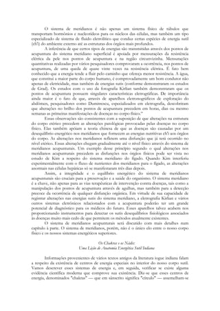 O sistema de meridianos é não apenas um sistema físico de túbulos que
transportam hormônios e nucleotídeos para os núcleos das células, mas também um tipo
especializado de sistema de fluido eletrolítico que conduz certas espécies de energia sutil
(ch'i) do ambiente externo até as estruturas dos órgãos mais profundos.
A inferência de que certos tipos de energias são transmitidas através dos pontos de
acupuntura do sistema meridiano superficial é apoiada por mensurações da resistência
elétrica da pele nos pontos de acupuntura e na região circunvizinha. Mensurações
quantitativas realizadas por vários pesquisadores comprovaram a ocorrência, nos pontos de
acupuntura, de uma queda de quase vinte vezes na resistência elétrica. É fato bem
conhecido que a energia tende a fluir pelo caminho que ofereça menor resistência. A água,
que constitui a maior parte do corpo humano, é comprovadamente um bom condutor não
apenas de eletricidade, mas também de energias sutis (conforme demonstraram os estudos
de Grad). Os estudos com o uso da fotografia Kirlian também demonstraram que os
pontos de acupuntura possuem singulares características eletrográficas. De importância
ainda maior é o fato de que, através de aparelhos eletronográficos de exploração do
abdômen, pesquisadores como Dumitrescu, especializados em eletrografia, descobriram
que alterações no brilho dos pontos de acupuntura precedem em horas, dias ou mesmo
semanas as primeiras manifestações de doenças no corpo físico.‖
Essas observações são consistentes com a suposição de que alterações na estrutura
do corpo etérico precedem as alterações patológicas provocadas pelas doenças no corpo
físico. Elas também apóiam a teoria chinesa de que as doenças são causadas por um
desequilíbrio energético nos meridianos que fornecem as energias nutritivas ch'i aos órgãos
do corpo. As alterações nos meridianos refletem uma disfunção que já terá ocorrido no
nível etérico. Essas alterações chegam gradualmente até o nível físico através do sistema de
meridianos acupunturais. Um exemplo desse princípio segundo o qual alterações nos
meridianos acupunturais precedem as disfunções nos órgãos físicos pode ser vista no
estudo de Kim a respeito do sistema meridiano do fígado. Quando Kim interferiu
experimentalmente com o fluxo de nutrientes dos meridianos para o fígado, as alterações
anormais nas células hepáticas só se manifestaram três dias depois.
Assim, a integridade e o equilíbrio energético do sistema de meridianos
acupunturais são cruciais para a preservação e a saúde do organismo. O sistema meridiano
é a chave, não apenas para as vias terapêuticas de intervenção contra doenças, tais como a
manipulação dos pontos de acupuntura através de agulhas, mas também para a detecção
precoce da ocorrência de qualquer disfunção orgânica. Em virtude de sua capacidade de
registrar alterações nas energias sutis do sistema meridiano, a eletrografia Kirlian e vários
outros sistemas eletrônicos relacionados com a acupuntura poderão ter um grande
potencial de diagnóstico para os médicos do futuro. Esses aparelhos talvez acabem nos
proporcionando instrumentos para detectar os sutis desequilíbrios fisiológicos associados
às doenças muito mais cedo de que permitem os métodos atualmente existentes.
O sistema de meridianos acupunturais será discutido com mais detalhes num
capítulo à parte. O sistema de meridianos, porém, não é o único elo entre o nosso corpo
físico e os nossos sistemas energéticos superiores.
Os Chakras e os Nádis:
Uma Lição de Anatomia Energética Sutil Indiana
Informações provenientes de vários textos antigos da literatura iogue indiana falam
a respeito da existência de centros de energia especiais no interior do nosso corpo sutil.
Vamos descrever esses sistemas de energia e, em seguida, verificar se existe alguma
evidência científica moderna que comprove sua existência. Diz-se que esses centros de
energia, denominados "chakras" — que em sânscrito significa "círculo" — assemelham-se

 