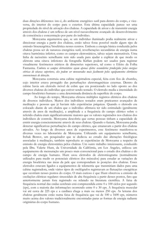 duas direções diferentes: isto é, do ambiente energético sutil para dentro do corpo, e viceversa, do interior do corpo para o exterior. Esta última capacidade parece ser uma
propriedade do nível de ativação dos chakras. A capacidade de ativar e de transmitir energia
através dos chakras é um reflexo de um nível razoavelmente avançado de desenvolvimento
de consciência e concentração por parte do indivíduo.
Motoyama argumentou que, se um indivíduo iluminado podia realmente ativar e
direcionar energia a partir dos chakras, então talvez fosse possível medir algum tipo de
emissão bioenergética/bioelétrica nesses centros. Embora a energia básica conduzida pelos
chakras possa ser de natureza energética sutil, reverberações secundárias de energia numa
oitava harmônica inferior, como os campos eletrostáticos, talvez sejam mensuráveis. Uma
linha de raciocínio semelhante tem sido usada para ajudar a explicar de que modo os
elétrons uma oitava inferiores da fotografia Kirlian podem ser usados para registrar
visualmente fenômenos etéricos de dimensões superiores, tal como o Efeito da Folha
Fantasma. Embora os campos eletrostáticos sejam apenas efeitos secundários produzidos pelas energias
etéricas de oitavas superiores, eles podem ser mensurados mais facilmente pelos equipamentos eletrônicos
convencionais de detecção.
Motoyama construiu uma cabine registradora especial, feita com fios de chumbo,
cujo interior estava protegido das perturbações eletromagnéticas externas. Dentro da
cabine havia um eletrodo móvel de cobre que era posicionado no lado oposto ao dos
diversos chakras do indivíduo que estiver sendo testado. O eletrodo media a intensidade do
campo bioelétrico humano a uma determinada distância da superfície do corpo.
Ao longo do tempo, Motoyama efetuou múltiplos registros elétricos dos chakras
de diversos indivíduos. Muitos dos indivíduos testados eram praticantes avançados de
meditação e pessoas que já haviam tido experiências psíquicas. Quando o eletrodo era
colocado diante de um chakra que o indivíduo afirmava ter sido estimulado (geralmente
através de anos de meditação), a amplitude e a frequência do campo elétrico sobre o
referido chakra eram significativamente maiores que os valores registrados nos chakras dos
indivíduos de controle. Motoyama descobriu que certas pessoas tinham a capacidade de
emitir energia conscientemente através de seus chakras. Quando o faziam, Motoyama podia
detectar significativas perturbações do campo elétrico, que emanavam a partir dos chakras
ativados. Ao longo de diversos anos de experimentos, esse fenômeno manifestou-se
diversas vezes no laboratório de Motoyama. Utilizando um equipamento semelhante,
Itzhak Bentov, um pesquisador que se dedicou ao estudo das alterações fisiológicas
associadas à meditação, também reproduziu as experiências de Motoyama a respeito da
emissão de energia eletrostática pelos chakras. Um outro trabalho interessante, conduzido
pela Dra. Valerie Hunt, da Universidade da Califórnia, em Los Angeles, utilizou um
equipamento de mensuração um pouco mais convencional para o estudo dos chakras e do
campo de energia humano. Hunt usou eletrodos de eletromiograma (normalmente
utilizados para medir os potenciais elétricos dos músculos) para estudar as variações de
energia bioelétrica nas áreas da pele que correspondiam às posições dos chakras. Esses
eletrodos estavam ligados a equipamentos de telemetria que transmitiam dados para uma
cabine registradora, onde vários tipos de oscilógrafos registravam as flutuações energéticas
que ocorriam nesses pontos do corpo. O mais curioso é que Hunt observou a emissão de
oscilações elétricas regulares sinusoidais de alta frequência a partir desses pontos, fato que
anteriormente jamais fora registrado ou relatado na literatura científica. A faixa de
frequência normal das ondas cerebrais está compreendida entre 0 e 100 ciclos por segundo
(cps), com a maioria das informações ocorrendo entre 0 e 30 cps. A frequência muscular
vai até cerca de 225 cps e a cardíaca chega a mais ou menos 250 cps. As leituras dos
chakras geralmente estão numa faixa de frequência que vai de 100 a 1600 cps, números
muito acima dos valores tradicionalmente encontradas paras as formas de energia radiante
originárias do corpo humano.

 