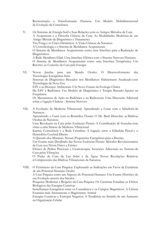 Reencarnação e Transformação Humana:
da Evolução da Consciência

Um Modelo Multidimensional

V.

Os Sistemas de Energia Sutil e Suas Relações com os Antigos Métodos de Cura
A Acupuntura e a Filosofia Chinesa da Cura: As Modalidades Modernas de um
Antigo Método de Diagnóstico e Tratamento
Yin/Yang e os Cinco Elementos: A Visão Chinesa da Natureza
A Cronobiologia e o Sistema de Meridianos Acupunturais
O Sistema de Meridianos Acupunturais como uma Interface para a Realização de
Diagnósticos
A Rede Meridiano-Glial: Uma Interface Elétrica com o Sistema Nervoso Humano
O Sistema de Meridianos Acupunturais como uma Interface Terapêutica: Um
Retorno ao Conceito da Cura pela Energia

VI.

Novas Janelas para um Mundo Oculto: O Desenvolvimento das
Tecnologias Energéticas Sutis
Sistemas de Diagnóstico Baseados nos Meridianos: Hahnemann Atualizado com
Tecnologias da Nova Era
ESV e as Doenças Ambientais: Um Novo Exame da Ecologia Clínica
Da ESV à Radiônica: Um Modelo de Diagnóstico e Terapia Baseado Apenas na
Frequência
Os Mecanismos de Ação na Radiônica e na Radiestesia: Uma Discussão Adicional
sobre a Ligação Chakras - Sistema Nervoso

VII.

A Evolução da Medicina Vibracional: Aprendendo a Curar com a Sabedoria da
Natureza
Aprendendo a Curar com os Remédios Florais: O Dr. Bach Descobre as Dádivas
Ocultas da Natureza
Uma Revolução na Cura pelas Essências Florais: A Contribuição de Gurudas com
vistas a uma Síntese da Medicina Vibracional
Karma, Consciência e a Rede Cristalina: A Ligação entre a Glândula Pineal e o
Hemisfério Cerebral Direito
A Questão dos Miasmas: Nossas Propensões Energéticas para a Doença
Um Exame mais Detalhado das Novas Essências Florais: Métodos Revolucionários
de Cura nos Níveis Físico e Etérico
Elixires de Pedras Preciosas e Cromoterapia: Incursões Adicionais no Terreno da
Cura pelas Vibrações
O Poder de Cura da Luz Solar e da Água: Novas Revelações Relativas
à Compreensão das Dádivas Vibracionais da Natureza

VIII.

O Fenômeno da Cura Psíquica: Explorando as Indicações em Favor da Existência
de um Potencial Humano Oculto
A Cura Psíquica como um Aspecto do Potencial Humano: Um Exame Histórico de
sua Evolução através dos Séculos
Pesquisas Modernas a Respeito da Cura Psíquica: Os Cientistas Estudam os Efeitos
Biológicos das Energias Curativas
Semelhanças Energéticas entre os Curandeiros e os Campos Magnéticos: A Ciência
Examina mais Atentamente o Magnetismo Animal
Energias Curativas e Entropia Negativa: A Tendência no Sentido de um Aumento
na Organização Celular

 