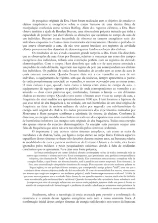 As pesquisas originais da Dra. Hunt foram realizadas com o objetivo de estudar os
efeitos terapêuticos e energéticos sobre o corpo humano de uma técnica física de
manipulação conhecida como técnica Rolfing. Além dos registros elétricos, a Dra. Hunt
obteve também a ajuda de Rosalyn Bruyere, uma observadora psíquica treinada que tinha a
capacidade de perceber por clarividência as alterações que ocorriam no campo da aura de
um indivíduo. Bruyere estava incumbida de observar os campos energéticos sutis dos
indivíduos enquanto os chakras eram monitorados eletronicamente. Durante o período em
que esteve observando a aura, ela não teve acesso imediato aos registros da atividade
elétrica proveniente dos eletrodos de eletromiograma fixados aos locais dos chakras.
Os resultados do seu estudo causaram grande surpresa à Dra. Hunt. Ela descobriu
que as observações da aura feitas por Bruyere, relativas a mudanças nas cores dos campos
energéticos dos indivíduos, tinham uma correlação perfeita com os registros do eletrodo
eletromiográfico. Com o tempo, Hunt descobriu que cada cor de aura estava associada a
um padrão de onda diferente, registrado nas regiões da pele que correspondiam aos chakras
dos indivíduos. Os padrões de onda foram batizados de acordo com as cores da aura às
quais estavam associados. Quando Bruyere dizia ver a cor vermelha na aura de um
indivíduo, o equipamento de registro, sem que ela soubesse, sempre apresentava o padrão
de onda posteriormente associado ao vermelho, o mesmo ocorrendo com as outras cores.
O mais curioso é que, quando cores como o laranja eram vistas no campo da aura, o
equipamento de registro captava os padrões de onda correspondentes ao vermelho e ao
amarelo — duas cores primárias que, combinadas, formam o laranja — em diferentes
chakras ao mesmo tempo. Quando cores como o branco eram vistas no campo da aura, a
frequência do sinal medido era aproximadamente 1000 cps. Hunt levantou a hipótese de
que esse nível de alta frequência é, na verdade, um sub-harmônico de um sinal original de
frequência na faixa de muitos milhares de ciclos por segundo: um sub-harmônico da
energia sutil original do chakra. Os dados provenientes dos experimentos realizados por
Motoyama e Hunt parecem confirmar a existência do sistema de chakras. Conforme já
dissemos, as energias medidas nos chakras em cada um dos experimentos eram constituídas
de harmônicas inferiores das energias sutis originais de alta frequência. Todas essas energias
são apenas oitavas do espectro eletromagnético. As energias sutis parecem ocupar uma
faixa de frequência que antes não era reconhecida pelos cientistas ocidentais.
O importante é que existem vários sistemas complexos, tais como as redes de
meridianos e de chakras/nádis, que ligam o corpo etérico ao corpo físico. Embora aspectos
específicos desses sistemas tenham sido descritos durante muitos anos, na literatura relativa
às modalidades de cura e práticas meditativas do Extremo Oriente e da índia, eles foram
ignorados pelos médicos e pelos pesquisadores ocidentais devido à falta de evidências
conclusivas que os apoiassem. Para citar uma fonte psíquica;
As forças emitidas por um centro (chakra) afetam a contraparte etérica de toda a intrincada rede de
nervos que constitui o sistema nervoso. Essas contrapartes, que apresentam uma perfeita correspondência
subjetiva, são chamados de "nádis" na filosofia hindu. Elas constituem uma extensa e complexa rede de
energias fluidas, a qual forma um sistema interior, sutil e paralelo aos nervos corporais. Esse sistema é, de
fato, uma externalização dos padrões interiores de energia. Por enquanto não existe nenhuma palavra na
língua inglesa, ou em qualquer idioma europeu, que corresponda à antiga palavra "nádi", uma vez que a
existência desse sistema objetivo ainda não foi reconhecida. O conceito materialista dos nervos, vistos como
um sistema que surgiu em resposta a um ambiente palpável, ainda domina o pensamento ocidental. A idéia de
que esses nervos possam ser o resultado físico denso de um aparelho sensitivo interior ainda não foi definida
nem reconhecida pela moderna ciência ocidental. Quando for reconhecida a existência dessa substância sutil
(composta por raios de energia) subjacente aos nervos mais palpáveis, teremos dado um passo à frente no
sentido de compreender de forma integral o problema da saúde e da doença e estaremos mais próximos de
entender as causas desses estados.

Atualmente, talvez a tecnologia já esteja avançada para permitir a confirmação da
existência e o estudo dessas ligações energéticas sutis com a nossa anatomia física. A
confirmação inicial desses antigos sistemas de energia sutil descritos nos textos da literatura

 