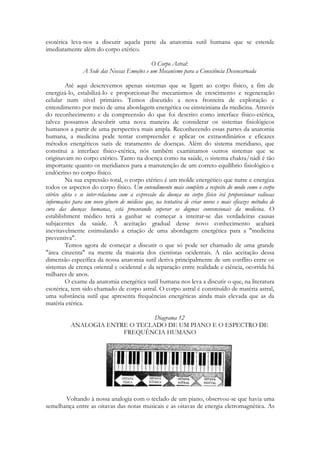esotérica leva-nos a discutir aquela parte da anatomia sutil humana que se estende
imediatamente além do corpo etérico.
O Corpo Astral:
A Sede das Nossas Emoções e um Mecanismo para a Consciência Desencarnada
Até aqui descrevemos apenas sistemas que se ligam ao corpo físico, a fim de
energizá-lo, estabilizá-lo e proporcionar-lhe mecanismos de crescimento e regeneração
celular num nível primário. Temos discutido a nova fronteira de exploração e
entendimento por meio de uma abordagem energética ou einsteiniana da medicina. Através
do reconhecimento e da compreensão do que foi descrito como interface físico-etérica,
talvez possamos descobrir uma nova maneira de considerar os sistemas fisiológicos
humanos a partir de uma perspectiva mais ampla. Reconhecendo essas partes da anatomia
humana, a medicina pode tentar compreender e aplicar os extraordinários e eficazes
métodos energéticos sutis de tratamento de doenças. Além do sistema meridiano, que
constitui a interface físico-etérica, nós também examinamos outros sistemas que se
originavam no corpo etérico. Tanto na doença como na saúde, o sistema chakra/nádi é tão
importante quanto os meridianos para a manutenção de um correto equilíbrio fisiológico e
endócrino no corpo físico.
Na sua expressão total, o corpo etérico é um molde energético que nutre e energiza
todos os aspectos do corpo físico. Um entendimento mais completo a respeito do modo como o corpo
etérico afeta e se inter-relaciona com a expressão da doença no corpo físico irá proporcionar valiosas
informações para um novo gênero de médicos que, na tentativa de criar novos e mais eficazes métodos de
cura das doenças humanas, está procurando superar os dogmas convencionais da medicina. O
establishment médico terá a ganhar se começar a inteirar-se das verdadeiras causas
subjacentes da saúde. A aceitação gradual desse novo conhecimento acabará
inevitavelmente estimulando a criação de uma abordagem energética para a "medicina
preventiva".
Temos agora de começar a discutir o que só pode ser chamado de uma grande
"área cinzenta" na mente da maioria dos cientistas ocidentais. A não aceitação dessa
dimensão específica da nossa anatomia sutil deriva principalmente de um conflito entre os
sistemas de crença oriental e ocidental e da separação entre realidade e ciência, ocorrida há
milhares de anos.
O exame da anatomia energética sutil humana nos leva a discutir o que, na literatura
esotérica, tem sido chamado de corpo astral. O corpo astral é constituído de matéria astral,
uma substância sutil que apresenta frequências energéticas ainda mais elevada que as da
matéria etérica.
Diagrama 12
ANALOGIA ENTRE O TECLADO DE UM PIANO E O ESPECTRO DE
FREQUÊNCIA HUMANO

Voltando à nossa analogia com o teclado de um piano, observou-se que havia uma
semelhança entre as oitavas das notas musicais e as oitavas de energia eletromagnética. As

 