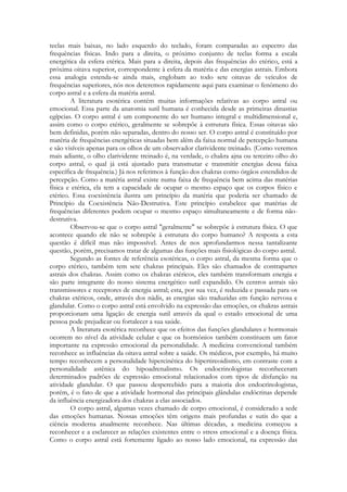 teclas mais baixas, no lado esquerdo do teclado, foram comparadas ao espectro das
frequências físicas. Indo para a direita, o próximo conjunto de teclas forma a escala
energética da esfera etérica. Mais para a direita, depois das frequências do etérico, está a
próxima oitava superior, correspondente à esfera da matéria e das energias astrais. Embora
essa analogia estenda-se ainda mais, englobam ao todo sete oitavas de veículos de
frequências superiores, nós nos deteremos rapidamente aqui para examinar o fenômeno do
corpo astral e a esfera da matéria astral.
A literatura esotérica contém muitas informações relativas ao corpo astral ou
emocional. Essa parte da anatomia sutil humana é conhecida desde as primeiras dinastias
egípcias. O corpo astral é um componente do ser humano integral e multidimensional e,
assim como o corpo etérico, geralmente se sobrepõe à estrutura física. Essas oitavas são
bem definidas, porém não separadas, dentro do nosso ser. O corpo astral é constituído por
matéria de frequências energéticas situadas bem além da faixa normal de percepção humana
e são visíveis apenas para os olhos de um observador clarividente treinado. (Como veremos
mais adiante, o olho clarividente treinado é, na verdade, o chakra ajna ou terceiro olho do
corpo astral, o qual já está ajustado para transmutar e transmitir energias dessa faixa
específica de frequência.) Já nos referimos à função dos chakras como órgãos estendidos de
percepção. Como a matéria astral existe numa faixa de frequência bem acima das matérias
física e etérica, ela tem a capacidade de ocupar o mesmo espaço que os corpos físico e
etérico. Essa coexistência ilustra um princípio da matéria que poderia ser chamado de
Princípio da Coexistência Não-Destrutiva. Este princípio estabelece que matérias de
frequências diferentes podem ocupar o mesmo espaço simultaneamente e de forma nãodestrutiva.
Observou-se que o corpo astral "geralmente" se sobrepõe à estrutura física. O que
acontece quando ele não se sobrepõe à estrutura do corpo humano? A resposta a esta
questão é difícil mas não impossível. Antes de nos aprofundarmos nessa tantalizante
questão, porém, precisamos tratar de algumas das funções mais fisiológicas do corpo astral.
Segundo as fontes de referência esotéricas, o corpo astral, da mesma forma que o
corpo etérico, também tem sete chakras principais. Eles são chamados de contrapartes
astrais dos chakras. Assim como os chakras etéricos, eles também transformam energia e
são parte integrante do nosso sistema energético sutil expandido. Os centros astrais são
transmissores e receptores de energia astral; esta, por sua vez, é reduzida e passada para os
chakras etéricos, onde, através dos nádis, as energias são traduzidas em função nervosa e
glandular. Como o corpo astral está envolvido na expressão das emoções, os chakras astrais
proporcionam uma ligação de energia sutil através da qual o estado emocional de uma
pessoa pode prejudicar ou fortalecer a sua saúde.
A literatura esotérica reconhece que os efeitos das funções glandulares e hormonais
ocorrem no nível da atividade celular e que os hormônios também constituem um fator
importante na expressão emocional da personalidade. A medicina convencional também
reconhece as influências da oitava astral sobre a saúde. Os médicos, por exemplo, há muito
tempo reconhecem a personalidade hipercinética do hipertireoidismo, em contraste com a
personalidade astênica do hipoadrenalismo. Os endocrinologistas reconheceram
determinados padrões de expressão emocional relacionados com tipos de disfunção na
atividade glandular. O que passou despercebido para a maioria dos endocrinologistas,
porém, é o fato de que a atividade hormonal das principais glândulas endócrinas depende
da influência energizadora dos chakras a elas associados.
O corpo astral, algumas vezes chamado de corpo emocional, é considerado a sede
das emoções humanas. Nossas emoções têm origens mais profundas e sutis do que a
ciência moderna atualmente reconhece. Nas últimas décadas, a medicina começou a
reconhecer e a esclarecer as relações existentes entre o stress emocional e a doença física.
Como o corpo astral está fortemente ligado ao nosso lado emocional, na expressão das

 