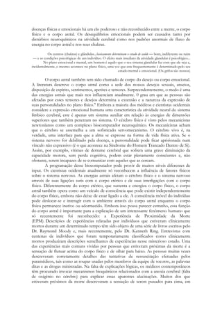 doenças físicas e emocionais há um elo poderoso e não reconhecido entre a mente, o corpo
físico e o corpo astral. Os desequilíbrios emocionais podem ser causados tanto por
distúrbios neuroquímicos na atividade cerebral como nos padrões anormais de fluxo de
energia no corpo astral e nos seus chakras.
Os centros (chakras) e glândulas...basicamente determinam o estado de saúde — bom, indiferente ou ruim
— e as condições psicológicas de um indivíduo. O efeito mais imediato da atividade glandular é psicológico...
No plano emocional e mental, um homem é aquilo que o seu sistema glandular faz com que ele seja e,
incidentalmente, o mesmo acontece no plano físico, uma vez que este frequentemente é determinado pelo seu
estado mental e emocional. (Os grifos são nossos)

O corpo astral também tem sido chamado de corpo do desejo ou corpo emocional.
A literatura descreve o corpo astral como a sede dos nossos desejos sexuais, anseios,
disposição de espírito, sentimentos, apetites e temores. Surpreendentemente, o medo é uma
das energias astrais que mais nos influenciam atualmente. 0 grau em que as pessoas são
afetadas por esses temores e desejos determina a extensão e a natureza da expressão de
suas personalidades no plano físico." Embora a maioria dos médicos e cientistas ocidentais
considere a expressão emocional humana uma característica da atividade neural do sistema
límbico cerebral, este é apenas um sistema auxiliar em relação às energias de dimensões
superiores que também penetram no sistema. O cérebro físico é visto pelos mecanicistas
newtonianos como um complexo biocomputador neuroquímico. Os mecanicistas acham
que o cérebro se assemelha a um sofisticado servomecanismo. O cérebro vivo é, na
verdade, uma interface para que a alma se expresse na forma de vida física ativa. Se o
sistema nervoso for debilitado pela doença, a personalidade pode ficar aprisionada num
vínculo não expressivo (é o que acontece na Síndrome do Homem Trancado Dentro de Si).
Assim, por exemplo, vítimas de derrame cerebral que sofrem uma grave diminuição da
capacidade motora, sem perda cognitiva, podem estar plenamente conscientes e, não
obstante, serem incapazes de se comunicar com aqueles que as cercam.
A programação desse biocomputador pode provir de muitos níveis diferentes de
input. Os cientistas ocidentais atualmente só reconhecem a influência de fatores físicos
sobre o sistema nervoso. As energias astrais afetam o cérebro físico e o sistema nervoso
através de suas ligações sutis com o corpo etérico e de suas interligações com o corpo
físico. Diferentemente do corpo etérico, que sustenta e energiza o corpo físico, o corpo
astral também opera como um veículo de consciência que pode existir independentemente
do corpo físico, embora não deixe de estar ligado a ele. A consciência móvel do indivíduo
pode deslocar-se e interagir com o ambiente através do corpo astral enquanto o corpo
físico permanece inativo ou adormecido. Embora isso possa parecer estranho, essa função
do corpo astral é importante para a explicação de um interessante fenômeno humano que
só recentemente foi reconhecido: a Experiência de Proximidade da Morte
(EPM). Descrições de experiências relatadas por indivíduos que estiveram clinicamente
mortos durante um determinado tempo têm sido objeto de uma série de livros escritos pelo
Dr. Raymond Moody e, mais recentemente, pelo Dr. Kenneth Ring. Entrevistas com
centenas de indivíduos que foram temporariamente classificados como clinicamente
mortos produziram descrições semelhantes de experiências nesse misterioso estado. Uma
das experiências mais comuns vividas por pessoas que estiveram próximas da morte é a
sensação de flutuar acima do corpo físico e de olhar para baixo. As pessoas muitas vezes
descreveram corretamente detalhes das tentativas de ressuscitação efetuadas pelos
paramédicos, tais como as roupas usadas pelos membros da equipe de socorro, as palavras
ditas e as drogas ministradas. Na falta de explicações lógicas, os médicos contemporâneos
têm procurado invocar mecanismos bioquímicos relacionados com a anoxia cerebral (falta
de oxigênio no cérebro) para explicar essas aparentes alucinações. Muitos dos que
estiveram próximos da morte descreveram a sensação de serem puxados para cima, em

 