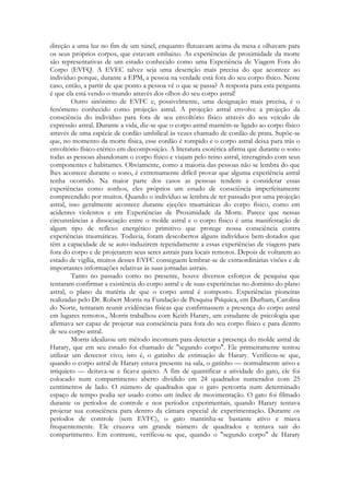 direção a uma luz no fim de um túnel, enquanto flutuavam acima da mesa e olhavam para
os seus próprios corpos, que estavam embaixo. As experiências de proximidade da morte
são representativas de um estado conhecido como uma Experiência de Viagem Fora do
Corpo (EVFQ. A EVEC talvez seja uma descrição mais precisa do que acontece ao
indivíduo porque, durante a EPM, a pessoa na verdade está fora do seu corpo físico. Neste
caso, então, a partir de que ponto a pessoa vê o que se passa? A resposta para esta pergunta
é que ela está vendo o mundo através dos olhos do seu corpo astral!
Outro sinônimo de EVFC e, possivelmente, uma designação mais precisa, é o
fenômeno conhecido como projeção astral. A projeção astral envolve a projeção da
consciência do indivíduo para fora de seu envoltório físico através do seu veículo de
expressão astral. Durante a vida, diz-se que o corpo astral mantém-se ligado ao corpo físico
através de uma espécie de cordão umbilical às vezes chamado de cordão de prata. Supõe-se
que, no momento da morte física, esse cordão é rompido e o corpo astral deixa para trás o
envoltório físico-etérico em decomposição. A literatura esotérica afirma que durante o sono
todas as pessoas abandonam o corpo físico e viajam pelo reino astral, interagindo com seus
componentes e habitantes. Obviamente, como a maioria das pessoas não se lembra do que
lhes acontece durante o sono, é extremamente difícil provar que alguma experiência astral
tenha ocorrido. Na maior parte dos casos as pessoas tendem a considerar essas
experiências como sonhos, eles próprios um estado de consciência imperfeitamente
compreendido por muitos. Quando o indivíduo se lembra de ter passado por uma projeção
astral, isso geralmente acontece durante ejeções traumáticas do corpo físico, como em
acidentes violentos e em Experiências de Proximidade da Morte. Parece que nessas
circunstâncias a dissociação entre o molde astral e o corpo físico é uma manifestação de
algum tipo de reflexo energético primitivo que protege nossa consciência contra
experiências traumáticas. Todavia, foram descobertos alguns indivíduos bem-dotados que
têm a capacidade de se auto-induzirem repetidamente a essas experiências de viagens para
fora do corpo e de projetarem seus seres astrais para locais remotos. Depois de voltarem ao
estado de vigília, muitos desses EVFC conseguem lembrar-se de extraordinárias visões e de
importantes informações relativas às suas jornadas astrais.
Tanto no passado como no presente, houve diversos esforços de pesquisa que
tentaram confirmar a existência do corpo astral e de suas experiências no domínio do plano
astral, o plano da matéria de que o corpo astral é composto. Experiências pioneiras
realizadas pelo Dr. Robert Morris na Fundação de Pesquisa Psíquica, em Durham, Carolina
do Norte, tentaram reunir evidências físicas que confirmassem a presença do corpo astral
em lugares remotos., Morris trabalhou com Keith Harary, um estudante de psicologia que
afirmava ser capaz de projetar sua consciência para fora do seu corpo físico e para dentro
de seu corpo astral.
Morris idealizou um método incomum para detectar a presença do molde astral de
Harary, que em seu estudo foi chamado de "segundo corpo". Ele primeiramente tentou
utilizar um detector vivo; isto é, o gatinho de estimação de Harary. Verificou-se que,
quando o corpo astral de Harary estava presente na sala, o gatinho — normalmente ativo e
irriquieto — deitava-se e ficava quieto. A fim de quantificar a atividade do gato, ele foi
colocado num compartimento aberto dividido em 24 quadrados numerados com 25
centímetros de lado. O número de quadrados que o gato percorria num determinado
espaço de tempo podia ser usado como um índice de movimentação. O gato foi filmado
durante os períodos de controle e nos períodos experimentais, quando Harary tentava
projetar sua consciência para dentro da câmara especial de experimentação. Durante os
períodos de controle (sem EVFC), o gato mantinha-se bastante ativo e miava
frequentemente. Ele cruzava um grande número de quadrados e tentava sair do
compartimento. Em contraste, verificou-se que, quando o "segundo corpo" de Harary

 