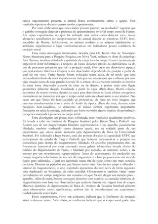 estava supostamente presente, o animal ficava extremamente calmo e quieto. Esse
resultado repetiu-se durante quatro sessões experimentais.
Por mais irrelevantes que esses dados possam parecer, os resultados" sugerem que
o gatinho conseguia detectar a presença do aparentemente invisível corpo astral de Harary.
Em outro experimento, no qual foi utilizada uma cobra como detector vivo, houve
alterações semelhantes no comportamento do animal durante as tentativas EVFC bemsucedidas de Harary. Infelizmente, os animais tendiam a se adaptar rapidamente ao
ambiente experimental e logo transformavam-se em indicadores pouco confiáveis da
projeção astral.
Uma outra abordagem interessante, descrita pelo Dr. Karlis Osis na Associação
Norte-Americana para a Pesquisa Psíquica, em Nova York, utilizou os dons do psicólogo
Alex Tanous, também dotado da capacidade de viajar fora do corpo. Como é teoricamente
impossível obter informações a respeito de locais distantes através da clarividência ou do
uso de processos psíquicos que não a projeção astral, Osis criou um dispositivo especial
que apresentava diferentes imagens a um observador dependendo da posição a partir da
qual ele era visto. Várias figuras foram colocadas numa caixa, de tal modo que uma
extraordinária ilusão de ótica só poderia ser vista por um observador que a olhasse por uma
vigia situada numa de suas paredes laterais. Se o arranjo dos elementos contidos no interior
da caixa fosse observado a partir de cima ou de dentro, a pessoa veria uma figura
geométrica diferente daquela visualizada a partir da vigia. Além disso, Morris colocou
detectores de tensão elétrica dentro da caixa para determinar se havia efeitos energéticos
mensuráveis no momento em que o corpo astral estivesse observando o seu interior. Nas
vezes em que Tanus foi bem-sucedido ao projetar-se, ele disse ter visto imagens que
estavam correlacionadas com a visão da ilusão de óptica. Além do mais, durante essas
projeções bem-sucedidas, os detectores de tensão elétrica registraram importantes
flutuações na saída de energia, indicando que havia ocorrido alguma espécie de perturbação
energética associada à presença do corpo astral.
Uma abordagem um pouco mais sofisticada, com resultados igualmente positivos,
foi levada a cabo no Instituto de Pesquisa Stanford pelos físicos Targ e Puthoff, que
fizeram uso de um magnetômetro blindado supercondutor. Esse aparelho pesadamente
blindado, também conhecido como detector quark, era na verdade parte de um
experimento que estava sendo realizado pelo departamento de física da Universidade
Stanford. Foi solicitado a Ingo Swann, uma das pessoas dotadas da capacidade EVFC que
participaram do estudo de Targ e Puthoff, que tentasse concentrar-se e projetar sua
consciência para dentro do magnetômetro blindado. O aparelho propriamente dito era
fisicamente inacessível por estar enterrado numa galeria subterrânea situada abaixo do
edifício do Departamento de Física, e blindado por camadas de alumínio, cobre, e até
mesmo por um revestimento supercondutor. Antes do experimento, foi produzido um
campo magnético declinante no interior do magnetômetro. Isso proporcionou um sinal de
fundo para calibração, o qual era registrado numa tira de papel como um traço senoidal
oscilante. Durante os períodos em que Swann sentia estar fora do seu corpo e olhando o
interior do magnetômetro, o sinal registrado apresentou durante cerca de trinta segundos
uma duplicação na frequência da onda senoidal. Observaram-se também várias outras
perturbações no campo magnético nas ocasiões em que Swann dirigia sua atenção para o
aparelho. Além do mais, Swann conseguiu desenhar com exatidão as camadas interiores do
magnetômetro com base nas observações que realizou durante sua viagem fora do corpo.
Diversos cientistas do departamento de física do Instituto de Pesquisa Stanford acharam
essas observações muito significativas, embora não as considerassem um experimento
cuidadosamente controlado.
Esses experimentos, vistos em conjunto, indicam que o fenômeno da projeção
astral realmente existe. Além disso, as evidências indicam que o corpo astral pode criar

 