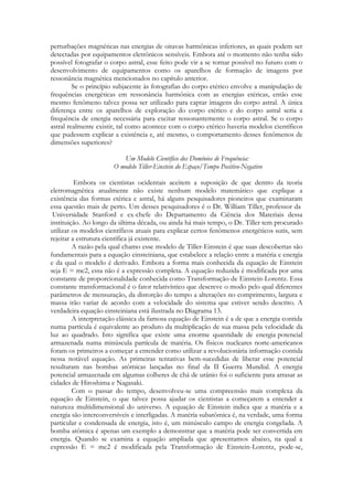 perturbações magnéticas nas energias de oitavas harmônicas inferiores, as quais podem ser
detectadas por equipamentos eletrônicos sensíveis. Embora até o momento não tenha sido
possível fotografar o corpo astral, esse feito pode vir a se tornar possível no futuro com o
desenvolvimento de equipamentos como os aparelhos de formação de imagens por
ressonância magnética mencionados no capítulo anterior.
Se o princípio subjacente às fotografias do corpo etérico envolve a manipulação de
frequências energéticas em ressonância harmônica com as energias etéricas, então esse
mesmo fenômeno talvez possa ser utilizado para captar imagens do corpo astral. A única
diferença entre os aparelhos de exploração do corpo etérico e do corpo astral seria a
frequência de energia necessária para excitar ressonantemente o corpo astral. Se o corpo
astral realmente existir, tal como acontece com o corpo etérico haveria modelos científicos
que pudessem explicar a existência e, até mesmo, o comportamento desses fenômenos de
dimensões superiores?
Um Modelo Científico dos Domínios de Frequência:
O modelo Tiller-Einstein do Espaço/Tempo Positivo-Negativo
Embora os cientistas ocidentais aceitem a suposição de que dentro da teoria
eletromagnética atualmente não existe nenhum modelo matemático que explique a
existência das formas etérica e astral, há alguns pesquisadores pioneiros que examinaram
essa questão mais de perto. Um desses pesquisadores é o Dr. William Tiller, professor da
Universidade Stanford e ex-chefe do Departamento da Ciência dos Materiais dessa
instituição. Ao longo da última década, ou ainda há mais tempo, o Dr. Tiller tem procurado
utilizar os modelos científicos atuais para explicar certos fenômenos energéticos sutis, sem
rejeitar a estrutura científica já existente.
A razão pela qual chamo esse modelo de Tiller-Einstein é que suas descobertas são
fundamentais para a equação einsteiniana, que estabelece a relação entre a matéria e energia
e da qual o modelo é derivado. Embora a forma mais conhecida da equação de Einstein
seja E = mc2, essa não é a expressão completa. A equação reduzida é modificada por uma
constante de proporcionalidade conhecida como Transformação de Einstein-Lorentz. Essa
constante transformacional é o fator relativístico que descreve o modo pelo qual diferentes
parâmetros de mensuração, da distorção do tempo a alterações no comprimento, largura e
massa irão variar de acordo com a velocidade do sistema que estiver sendo descrito. A
verdadeira equação einsteiniana está ilustrada no Diagrama 13.
A interpretação clássica da famosa equação de Einstein é a de que a energia contida
numa partícula é equivalente ao produto da multiplicação de sua massa pela velocidade da
luz ao quadrado. Isto significa que existe uma enorme quantidade de energia potencial
armazenada numa minúscula partícula de matéria. Os físicos nucleares norte-americanos
foram os primeiros a começar a entender como utilizar a revolucionária informação contida
nessa notável equação. As primeiras tentativas bem-sucedidas de liberar esse potencial
resultaram nas bombas atômicas lançadas no final da II Guerra Mundial. A energia
potencial armazenada em algumas colheres de chá de urânio foi o suficiente para arrasar as
cidades de Hiroshima e Nagasaki.
Com o passar do tempo, desenvolveu-se uma compreensão mais complexa da
equação de Einstein, o que talvez possa ajudar os cientistas a começarem a entender a
natureza multidimensional do universo. A equação de Einstein indica que a matéria e a
energia são interconversíveis e interligadas. A matéria subatômica é, na verdade, uma forma
particular e condensada de energia, isto é, um minúsculo campo de energia congelada. A
bomba atômica é apenas um exemplo a demonstrar que a matéria pode ser convertida em
energia. Quando se examina a equação ampliada que apresentamos abaixo, na qual a
expressão E = mc2 é modificada pela Transformação de Einstein-Lorentz, pode-se,

 