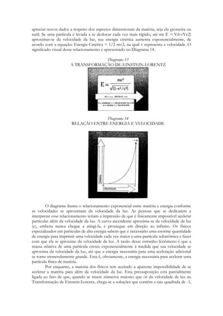 apreciar novos dados a respeito dos aspectos dimensionais da matéria, seja ela grosseira ou
sutil. Se uma partícula é levada a se deslocar cada vez mais rápido, até mc E = Vd-vVc2)
aproximar-se da velocidade da luz, sua energia cinética aumenta exponencialmente, de
acordo com a equação: Energia Cinética = 1/2 mv2, na qual v representa a velocidade. O
significado visual desse relacionamento é apresentado no Diagrama 14.
Diagrama 13
A TRANSFORMAÇÃO DE EINSTEIN-LORENTZ

Diagrama 14
RELAÇÃO ENTRE ENERGIA E VELOCIDADE

O diagrama ilustra o relacionamento exponencial entre matéria e energia conforme
as velocidades se aproximam da velocidade da luz. As pessoas que se dedicarem a
interpretar esse relacionamento teriam a impressão de que é fisicamente impossível acelerar
partículas além da velocidade da luz. A curva ascendente aproxima-se da velocidade da luz
(c), embora nunca chegue a atingi-la, e prossegue em direção ao infinito. Os físicos
especializados em partículas de alta energia sabem que é necessário uma enorme quantidade
de energia para imprimir uma velocidade cada vez maior a uma partícula subatômica e fazer
com que ela se aproxime da velocidade da luz. A razão desse estranho fenômeno é que a
massa relativa de uma partícula cresce exponencialmente à medida que sua velocidade se
aproxima da velocidade da luz, até que a energia necessária para uma aceleração adicional
se torne tremendamente grande. Esta é, obviamente, a energia necessária para acelerar uma
partícula física de matéria.
Por enquanto, a maioria dos físicos tem aceitado a aparente impossibilidade de se
acelerar a matéria para além da velocidade da luz. Esta pressuposição está parcialmente
ligada ao fato de que, quando se insere números maiores que os da velocidade da luz na
Transformação de Einstein-Lorentz, chega-se a soluções que contêm a raiz quadrada de -1,

 