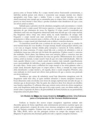 pessoa como se fossem bolhas. Se o corpo mental estiver funcionando corretamente, o
indivíduo poderá pensar com clareza e concentrar suas energias mentais nos objetos
apropriados com força, vigor e nitidez. Como o corpo mental introduz no corpo
astral/emocional uma energia que se encaminha para os corpos físico e etérico, curar uma
pessoa no nível mental é mais eficaz e produz resultados mais duradouros do que a cura
nos níveis astral ou etérico.
Subindo para o próximo nível da substância energética sutil, encontramos o veículo
conhecido como o corpo causal. Sob muitos aspectos, o corpo causal é a coisa que mais se
aproxima do que chamamos de nosso Eu Superior. O corpo causal é constituído por
substância sutil com uma frequência vibracional ainda mais elevada que a do corpo mental.
Sua frequência talvez esteja uma oitava acima na escala harmônica da energia sutil.
Enquanto o corpo mental está mais envolvido com a criação e a transmissão de
pensamentos e idéias concretos para o cérebro, a fim de que eles possam se manifestar no
plano físico, o corpo causal está relacionado com as idéias e conceitos abstratos.
A consciência causal lida com a essência de um tema, ao passo que os estudos do
nível mental tratam dos seus detalhes. O corpo mental, situado numa posição inferior, tem
a ver com as imagens mentais obtidas pelas sensações e raciocina de forma analítica a
respeito de coisas concretas. O corpo causal lida com a essência da substância e com as
verdadeiras causas que estão por trás da ilusão das aparências. O plano causal é o universo
das realidades. Nesse plano, não lidamos mais com emoções, idéias e conceitos, mas sim
com a essência e a natureza subjacente da coisa em questão. Diferentemente dos veículos
etérico, astral ou mental, o corpo causal é mais do que um corpo individualizado. Além do
mais, quando lidamos com o veículo causal não estamos mais tratando especificamente
com a personalidade do indivíduo, a qual, enquanto entidade distinta, manifesta-se através
do corpo físico. Assim como a influência do corpo mental se faz sentir primeiro sobre o
corpo astral, descendo depois para os corpos etérico e físico, a entrada do corpo causal
afeta inicialmente o corpo mental e, em seguida, desce a escala energética. Portanto, uma
cura realizada no nível causal terá efeitos mais poderosos do que a mesma cura praticada
em níveis inferiores.
Acredita-se que acima da substância causal haja dimensões energéticas sutis de
frequências ainda mais altas, as quais também afetariam o sistema energético humano.
Essas dimensões estão envolvidas com níveis de energia espiritual mais elevados do que os
sistemas que já descrevemos. Não faz parte dos objetivos deste livro discutir em detalhes
suas funções específicas. É suficiente dizer que existem outros níveis de efeitos energéticos
sutis, com frequências ainda mais altas que as do corpo causal, e que, em última análise, eles
atuam sobre a expressão do físico e da personalidade da forma humana na sua permanência
temporária acima do plano físico.

Embora as funções dos nossos corpos energéticos superiores tenham sido
discutidas apenas de forma superficial, seria extremamente proveitoso examinar agora um
modelo operacional a respeito de como esses sistemas energéticos sutis estão integrados
num ser humano completo. Estamos mais uma vez recorrendo aos modelos teóricos do
Dr. Tiller, Ph.D., talvez um dos principais teóricos no campo das energias sutis. O
Diagrama 16 apresenta uma ilustração gráfica de todo o espectro energético humano.

 