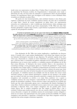 modo como nos expressamos no plano físico. O plano físico 6 conhecido como o mundo
da experiência Na literatura esotérica ele frequentemente é mencionado como sendo o
laboratório da vida, um local onde são realizados os experimentos físicos da personalidade
humana. Os experimentos físicos que investigam as leis relativas à nossa substância física
só podem ser realizados no plano físico.
Do ponto de vista reencarnacionista, cada existência humana é uma chance para
explorar as dimensões da nossa verdadeira natureza interior, tal como elas se manifestam
no corpo físico. Através de nossas experiências no plano físico, nós supostamente
crescemos em conhecimento e valor à medida que desenvolvemos várias estratégias para
lidar com as situações da vida em que fomos reencarnados. O Dr. Tiller tem uma visão
bastante apropriada a respeito desse assunto, a qual sintetiza os propósitos da reencarnação
a partir de uma perspectiva científica.

Nossos mecanismos de percepção no nível do veículo espaçotempo nos aprisionam numa visão extremamente limitada da realidade e do Self. A desarmonia criada pelo
ego nos níveis mais profundos do self materializa-se como um erro ou doença no veículo espaço-tempo,
indicando que o erro foi gerado num nível primário.
Tanto a autocura quanto a cura efetuada por outrem envolvem coordenação de energia em diversos
níveis e nos ensinam que o aparato sensorial do veículo espaço-tempo percebe apenas o "Mundo das
Aparências" e nada conhece da Realidade. Elas nos mostram que
Com os nossos pensamentos e atitudes,
reprogramamos continuamente o simulador, a partir do nível da Mente, no universo multidimensional, e
continuamente produzimos os nossos futuros individual e coletivo através desse comportamento.* (os grifos
são nossos)

Esta declaração do Dr. Tiller tem muitas implicações e significados em diversos
níveis. O mundo com o qual estamos familiarizados é um esboço que criamos com base
nas limitadas informações sensoriais de que dispomos. No primeiro capítulo deste livro,
vimos que, observando-se a matéria no nível subatômico ou quântico, pode-se perceber
que o universo físico é constituído de padrões ordenados de luz congelada. O mundo que
percebemos com os nossos cinco sentidos e a verdadeira natureza da realidade são de fato
duas coisas diferentes. As limitações dos nossos sentidos físicos e dos mecanismos de
consciência restringe a nossa percepção apenas ao "mundo das aparências". O que vemos
na superfície nem sempre reflete o verdadeiro comportamento da matéria no nível invisível
dos processos e interações. Na literatura esotérica, é grande o número de autores que vêem
o plano físico como uma série de ilusões baseadas nos nossos limitados mecanismos físicos
de percepção. A verdadeira natureza da realidade está fora do alcance dos nossos canais
sensoriais comuns, os quais reúnem informações a respeito de nós mesmos e do mundo
que nos rodeia Com base nas nossas discussões anteriores a respeito dos diversos sistemas
energéticos sutis associados ao cérebro e ao corpo físico, podemos ver o quanto a
verdadeira natureza dos seres humanos é desconhecida ou mal compreendida pela atual
geração de pensadores científicos. Nossos diversos corpos sutis parecem ter evoluído por
razões que não estão relacionadas apenas com a manutenção das funções fisiológicas do
corpo físico. Embora tenhamos considerado nossos corpos sutis como campos energéticos
associados à dimensão física, esses campos energéticos não são gerados pelos nossos
corpos físicos. São os campos energéticos que dão origem à matéria física e não o
contrário! Embora para muitas pessoas este seja um conceito difícil de entender, durante
nossas discussões a respeito da verdadeira natureza da reencarnação seremos obrigados a
tentar ter em mente uma representação tão exata quanto possível da realidade. Os campos
energéticos sutis precedem e organizam a formação do corpo físico enquanto veículo de
expressão das nossas energias conscientes superiores.

 