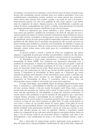 de radiações, esta técnica levou esperança e curou diversos casos de câncer em pessoas que
haviam sido consideradas doentes terminais pelos seus médicos particulares. Uma coisa
verdadeiramente extraordinária costuma acontecer em muitas pessoas que venceram o
câncer através desse método. Elas tendem a mudar o seu modo de viver e de pensar, e
frequentemente passam a ter uma nova qualidade de vida, muito superior à que tinham
antes do surgimento do câncer. Algumas passam a dar aconselhamento a pacientes que
sofrem de câncer, compartilhando suas forças e verdades recém-descobertas com pessoas
que estejam passando por situações semelhantes às que elas vivenciaram.
Poder-se-ia argumentar que, nesses indivíduos, a grave doença transformou-se
num, marco que permitiu a mudança da consciência e do modo de vida para um novo e
superior patamar de função. É somente tomando conhecimento dessas histórias de sucesso
que se pode começar a considerar as doenças graves como uma dádiva e um instrumento
de aprendizado através do qual a pessoa poderá compreender as questões e problemas mais
profundos da vida. Muitas vezes é necessário uma questão de vida ou morte, tal como um
câncer terminal, para modificar as convicções mais entranhadas do indivíduo a respeito de
si mesmo e das outras pessoas. Além de a morte envolver uma transição da vida para outra
dimensão, existem muitas outras razões pelas quais ela é considerada um processo de
transformação.
As pessoas tendem a encarar o mundo de forma tão complacente que apenas
adquirem a capacidade de parar para reavaliar suas prioridades e objetivos de vida através
da intervenção de alguma coisa que ameace modificar a natureza mesma de sua existência.
Ao discutirmos o corpo astral, mencionamos o fenômeno da Experiência de
Proximidade da Morte (EPM). Este fenômeno está diretamente relacionado com o
problema da reencarnação. A maioria dos indivíduos que passa por isso perde o medo da
morte e retorna com a extraordinária experiência de ter visto o mundo a partir de um
ponto de observação situado fora do corpo. Muitas pessoas dizem ter se encontrado com
parentes que não conheceram em vida ou que haviam morrido quando elas ainda eram
crianças. A Experiência de Proximidade da Morte parece ser o fenômeno que temos
chamado de projeção astral. Quando a morte efetivamente ocorre, porém, o indivíduo não
retorna ao plano físico, como acontece no caso daquelas pessoas que passam pela
Experiência de Proximidade da Morte. A consciência deixa o corpo físico em
decomposição e passa a residir no nível astral e em outros níveis superiores.
O corpo astral abriga a personalidade depois da transição representada pela morte
física. A consciência e a personalidade do indivíduo são transferidas para o veículo astral,
tal como acontece durante a vida por ocasião da projeção astral. Nessa altura, o corpo
mental ainda está associado nos veículos astral e causal. O corpo causal é o repositório da
soma total das experiências de vida adquiridas ao longo das sucessivas encarnações. O
veículo causal é mais semelhante ao que foi chamado de alma grupai do que a uma forma
corporal distinta associada à personalidade de um indivíduo. O Eu Superior, que se
manifesta através do veículo causal, é a consciência gestalt de tudo o que a alma aprendeu e
vivenciou ao longo de suas várias existências no plano físico. O corpo causal poderia ser
visto como o tronco de um carvalho dotado de muitos galhos. Cada galho da árvore
representa uma personalidade distinta e uma experiência de vida da alma. Imagine que uma
grande inundação tenha praticamente encoberto a árvore, de modo que somente os seus
ramos mais elevados possam ser vistos na superfície. Embora a consciência normal
pudesse ter a impressão de que cada ramo acima da água era uma planta distinta, abaixo da
água, e fora do alcance visual de um observador situado à superfície, cada ramo é um
prolongamento e uma manifestação do tronco e do sistema radicular comuns a toda a
árvore.
Para o observador de espaço/tempo positivo aprisionado numa perspectiva de
fluxo de tempo linear, cada personalidade e manifestação de vida da alma daria a impressão

 