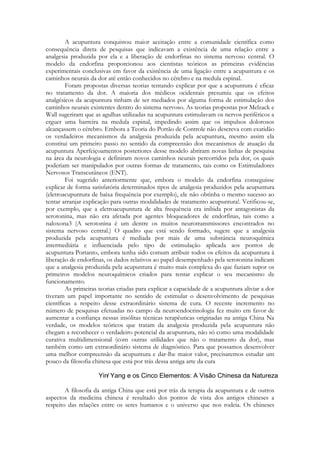 A acupuntura conquistou maior aceitação entre a comunidade científica como
consequência direta de pesquisas que indicavam a existência de uma relação entre a
analgesia produzida por ela e a liberação de endorfinas no sistema nervoso central. O
modelo da endorfina proporcionou aos cientistas teóricos as primeiras evidências
experimentais conclusivas em favor da existência de uma ligação entre a acupuntura e os
caminhos neurais da dor até então conhecidos no cérebro e na medula espinal.
Foram propostas diversas teorias tentando explicar por que a acupuntura é eficaz
no tratamento da dor. A maioria dos médicos ocidentais presumiu que os efeitos
analgésicos da acupuntura tinham de ser mediados por alguma forma de estimulação dos
caminhos neurais existentes dentro do sistema nervoso. As teorias propostas por Melzack e
Wall sugeriram que as agulhas utilizadas na acupuntura estimulavam os nervos periféricos a
erguer uma barreira na medula espinal, impedindo assim que os impulsos dolorosos
alcançassem o cérebro. Embora a Teoria do Portão de Controle não descreva com exatidão
os verdadeiros mecanismos da analgesia produzida pela acupuntura, mesmo assim ela
constitui um primeiro passo no sentido da compreensão dos mecanismos de atuação da
acupuntura Aperfeiçoamentos posteriores desse modelo abriram novas linhas de pesquisa
na área da neurologia e definiram novos caminhos neurais percorridos pela dor, os quais
poderiam ser manipulados por outras formas de tratamento, tais como os Estimuladores
Nervosos Transcutâneos (ENT).
Foi sugerido anteriormente que, embora o modelo da endorfina conseguisse
explicar de forma satisfatória determinados tipos de analgesia produzidos pela acupuntura
(eletroacupuntura de baixa frequência por exemplo), ele não obtinha o mesmo sucesso ao
tentar arranjar explicação para outras modalidades de tratamento acupuntura!. Verificou-se,
por exemplo, que a eletroacupuntura de alta frequência era inibida por antagonistas da
serotonina, mas não era afetada por agentes bloqueadores de endorfinas, tais como a
naloxona3 (A serotonina é um dentre os muitos neurotransmissores encontrados no
sistema nervoso central.) O quadro que está sendo formado, sugere que a analgesia
produzida pela acupuntura é mediada por mais de uma substância neuroquímica
intermediária e influenciada pelo tipo de estimulação aplicada aos pontos de
acupuntura Portanto, embora tenha sido comum atribuir todos os efeitos da acupuntura à
liberação de endorfinas, os dados relativos ao papel desempenhado pela serotonina indicam
que a analgesia produzida pela acupuntura é muito mais complexa do que faziam supor os
primeiros modelos neuroquímicos criados para tentar explicar o seu mecanismo de
funcionamento.
As primeiras teorias criadas para explicar a capacidade de a acupuntura aliviar a dor
tiveram um papel importante no sentido de estimular o desenvolvimento de pesquisas
científicas a respeito desse extraordinário sistema de cura. O recente incremento no
número de pesquisas efetuadas no campo da neuroendocrinologia fez muito em favor de
aumentar a confiança nessas insólitas técnicas terapêuticas originadas na antiga China Na
verdade, os modelos teóricos que tratam da analgesia produzida pela acupuntura não
chegam a reconhecer o verdadeiro potencial da acupuntura, não só como uma modalidade
curativa multidimensional (com outras utilidades que não o tratamento da dor), mas
também como um extraordinário sistema de diagnóstico. Para que possamos desenvolver
uma melhor compreensão da acupuntura e dar-lhe maior valor, precisaremos estudar um
pouco da filosofia chinesa que está por trás dessa antiga arte da cura

A filosofia da antiga China que está por trás da terapia da acupuntura e de outros
aspectos da medicina chinesa é resultado dos pontos de vista dos antigos chineses a
respeito das relações entre os seres humanos e o universo que nos rodeia. Os chineses

 