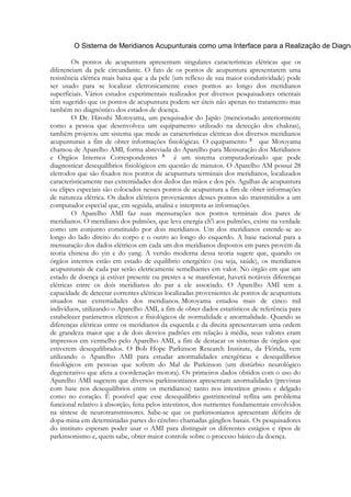 Os pontos de acupuntura apresentam singulares características elétricas que os
diferenciam da pele circundante. O fato de os pontos de acupuntura apresentarem uma
resistência elétrica mais baixa que a da pele (um reflexo de sua maior condutividade) pode
ser usado para se localizar eletronicamente esses pontos ao longo dos meridianos
superficiais. Vários estudos experimentais realizados por diversos pesquisadores orientais
têm sugerido que os pontos de acupuntura podem ser úteis não apenas no tratamento mas
também no diagnóstico dos estados de doença.
O Dr. Hiroshi Motoyama, um pesquisador do Japão (mencionado anteriormente
como a pessoa que desenvolveu um equipamento utilizado na detecção dos chakras),
também projetou um sistema que mede as características elétricas dos diversos meridianos
acupunturais a fim de obter informações fisiológicas. O equipamento
que Motoyama
chamou de Aparelho AMI, forma abreviada do Aparelho para Mensuração dos Meridianos
e Órgãos Internos Correspondentes
é um sistema computadorizado que pode
diagnosticar desequilíbrios fisiológicos em questão de minutos. O Aparelho AM possui 28
eletrodos que são fixados nos pontos de acupuntura terminais dos meridianos, localizados
caracteristicamente nas extremidades dos dedos das mãos e dos pés. Agulhas de acupuntura
ou clipes especiais são colocados nesses pontos de acupuntura a fim de obter informações
de natureza elétrica. Os dados elétricos provenientes desses pontos são transmitidos a um
computador especial que, em seguida, analisa e interpreta as informações.
O Aparelho AMI faz suas mensurações nos pontos terminais dos pares de
meridianos. O meridiano dos pulmões, que leva energia ch'i aos pulmões, existe na verdade
como um conjunto constituído por dois meridianos. Um dos meridianos estende-se ao
longo do lado direito do corpo e o outro ao longo do esquerdo. A base racional para a
mensuração dos dados elétricos em cada um dos meridianos dispostos em pares provém da
teoria chinesa do yin e do yang. A versão moderna dessa teoria sugere que, quando os
órgãos internos estão em estado de equilíbrio energético (ou seja, saúde), os meridianos
acupunturais de cada par serão eletricamente semelhantes em valor. No órgão em que um
estado de doença já estiver presente ou prestes a se manifestar, haverá notáveis diferenças
elétricas entre os dois meridianos do par a ele associado. O Aparelho AMI tem a
capacidade de detectar correntes elétricas localizadas provenientes de pontos de acupuntura
situados nas extremidades dos meridianos. Motoyama estudou mais de cinco mil
indivíduos, utilizando o Aparelho AMI, a fim de obter dados estatísticos de referência para
estabelecer parâmetros elétricos e fisiológicos de normalidade e anormalidade. Quando as
diferenças elétricas entre os meridianos da esquerda e da direita apresentavam uma ordem
de grandeza maior que a de dois desvios padrões em relação à média, seus valores eram
impressos em vermelho pelo Aparelho AMI, a fim de destacar os sistemas de órgãos que
estiverem desequilibrados. O Bob Hope Parkinson Research Institute, da Flórida, vem
utilizando o Aparelho AMI para estudar anormalidades energéticas e desequilíbrios
fisiológicos em pessoas que sofrem do Mal de Parkinson (um distúrbio neurológico
degenerativo que afeta a coordenação motora). Os primeiros dados obtidos com o uso do
Aparelho AMI sugerem que diversos parkinsonianos apresentam anormalidades (previstas
com base nos desequilíbrios entre os meridianos) tanto nos intestinos grosso e delgado
como no coração. É possível que esse desequilíbrio gastrintestinal reflita um problema
funcional relativo à absorção, feita pelos intestinos, dos nutrientes fundamentais envolvidos
na síntese de neurotransmissores. Sabe-se que os parkinsonianos apresentam déficits de
dopa-mina em determinadas partes do cérebro chamadas gânglios basais. Os pesquisadores
do instituto esperam poder usar o AMI para distinguir os diferentes estágios e tipos de
parkinsonismo e, quem sabe, obter maior controle sobre o processo básico da doença.

 