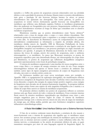 tamanho e o brilho dos pontos de acupuntura estavam relacionados com sua atividade
elétrica e com a gravidade do processo de doença. Quanto maior os pontos eletrodérmicos,
mais grave a patologia. Se não houvesse doenças latentes ou ativas, os pontos
eletrodérmicos não apareciam nas eletrografias. Em outras palavras, os pontos de
acupuntura só seriam visíveis eletricamente quando houvesse um desequilíbrio nos
meridianos que refletisse uma disfunção orgânica. Embora os meridianos propriamente
ditos não pudessem ser fotografados por esse processo, frequentemente verificava-se que
os pontos eletrodérmicos ocorriam ao longo de linhas que coincidiam com os clássicos
meridianos acupunturais.
Dumitrescu concluiu que os pontos eletrodérmicos eram "poros elétricos"'
relacionados com a troca de energia entre o corpo e o meio elétrico circundante. Eles
constituem pontos de comunicação entre o organismo e os campos energéticos existentes
em torno dele. As descobertas de Dumitrescu acerca do comportamento dos, pontos
eletrodérmicos complementam as informações a respeito da atividade elétrica, dos
meridianos obtidas através do Aparelho AMI de Motoyama Trabalhando de forma
independente, os dois pesquisadores comprovaram a existência de uma ligação entre um
desequilíbrio energético nos meridianos e um processo patológico no órgão associado aos
meridianos em questão. A pesquisa de Dumitrescu demonstra de forma mais vívida a
natureza das trocas de energia, através dos pontos de acupuntura, entre o ambiente
eletromagnético e os meridianos. Ao passo que Motoyama monitorou os pontos de
acupuntura específicos para uma determinada doença, nas eletronografias do corpo feitas
por Dumitrescu, os pontos de acupuntura que refletissem desequilíbrios energéticos
apareciam espontaneamente como locais de perturbação energética.
O sistema de meridianos acupunturais é uma interface de trocas energéticas entre o
nosso corpo físico e os campos de energia existentes em torno de nós. Essas energias
eletromagnéticas incluem não apenas os fatores locais e cósmicos do ambiente mas
também outros tipos de inputs energéticos provenientes de corpos de frequências mais
elevadas, tais como os veículos etérico, astral, etc.
Os fenômenos medidos por essas novas tecnologias como, por exemplo, o
Aparelho AMI e os equipamentos de exploração eletrográfica, são manifestações elétricas
de processos energéticos de frequências mais elevadas. Conforme vimos anteriormente em
nossa discussão a respeito das energias do espaço/tempo positivo negativo, essas energias
de frequências mais elevadas são de natureza basicamente magnética. As pesquisas indicam
que o corpo etérico forma uma espécie de rede magnética holográfica com a matéria e as
células do corpo físico através ao sistema de meridianos acupunturais.
Os potenciais elétricos medidos nos pontos de acupuntura refletem as correntes
internas sutis que fluem através de todo o sistema de meridianos. Essas correntes internas
fluem através de circuitos meridianos especializados que distribuem essas vitais e sutis
energias magnéticas para os diversos órgãos do corpo. O sistema de meridianos
acupunturais interage com o sistema nervoso através de uma série de etapas de transdução
de energia que, em última análise, permite que esses fenômenos energéticos superiores
influenciem a eletrofisiologia celular.

O fato de os teóricos ocidentais terem descoberto a existência de elos neurais e
neuro-hormonais com o sistema de acupuntura não significa que os meridianos sejam
nervos. Isto acontece porque uma ramificação do sistema de meridianos opera em estreita
ligação com os sistemas nervosos central e periférico e exerce influência sobre eles. No
sistema nervoso, a comunicação se faz através de potenciais elétricos de ação, os quais
transmitem mensagens por meio de uma linguagem especial de frequência digital. As

 