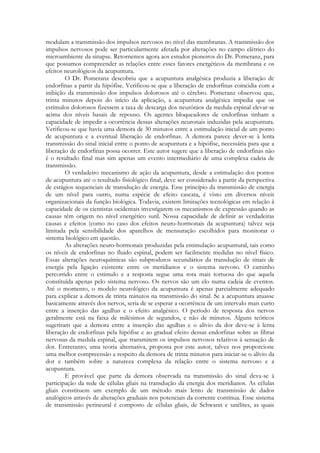 modulam a transmissão dos impulsos nervosos no nível das membranas. A transmissão dos
impulsos nervosos pode ser particularmente afetada por alterações no campo elétrico do
microambiente da sinapse. Retornemos agora aos estudos pioneiros do Dr. Pomeranz, para
que possamos compreender as relações entre esses fatores energéticos da membrana e os
efeitos neurológicos da acupuntura.
O Dr. Pomeranz descobriu que a acupuntura analgésica produzia a liberação dc
endorfinas a partir da hipófise. Verificou-se que a liberação de endorfinas coincidia com a
inibição da transmissão dos impulsos dolorosos até o cérebro. Pomeranz observou que,
trinta minutos depois do início da aplicação, a acupuntura analgésica impedia que os
estímulos dolorosos fizessem a taxa de descarga dos neurônios da medula espinal elevar-se
acima dos níveis basais de repouso. Os agentes bloqueadores de endorfinas tinham a
capacidade de impedir a ocorrência dessas alterações neuronais induzidas pela acupuntura.
Verificou-se que havia uma demora de 30 minutos entre a estimulação inicial de um ponto
de acupuntura e a eventual liberação de endorfinas. A demora parece dever-se à lenta
transmissão do sinal inicial entre o ponto de acupuntura e a hipófise, necessária para que a
liberação de endorfinas possa ocorrer. Este autor sugere que a liberação de endorfinas não
é o resultado final mas sim apenas um evento intermediário de uma complexa cadeia de
transmissão.
O verdadeiro mecanismo de ação da acupuntura, desde a estimulação dos pontos
de acupuntura até o resultado fisiológico final, deve ser considerado a partir da perspectiva
de estágios sequenciais de transdução de energia. Esse princípio da transmissão de energia
de um nível para outro, numa espécie de efeito cascata, é visto em diversos níveis
organizacionais da função biológica. Todavia, existem limitações tecnológicas em relação à
capacidade de os cientistas ocidentais investigarem os mecanismos de expressão quando as
causas têm origem no nível energético sutil. Nossa capacidade de definir as verdadeiras
causas e efeitos (como no caso dos efeitos neuro-hormonais da acupuntura) talvez seja
limitada pela sensibilidade dos aparelhos de mensuração escolhidos para monitorar o
sistema biológico em questão.
As alterações neuro-hormonais produzidas pela estimulação acupuntural, tais como
os níveis de endorfinas no fluido espinal, podem ser facilmente medidas no nível físico.
Essas alterações neuroquímicas são subprodutos secundários da transdução de sinais de
energia pela ligação existente entre os meridianos e o sistema nervoso. O caminho
percorrido entre o estimulo e a resposta segue uma rota mais tortuosa do que aquela
constituída apenas pelo sistema nervoso. Os nervos são um elo numa cadeia de eventos.
Até o momento, o modelo neurológico da acupuntura é apenas parcialmente adequado
para explicar a demora de trinta minutos na transmissão do sinal. Se a acupuntura atuasse
basicamente através dos nervos, seria de se esperar a ocorrência de um intervalo mais curto
entre a inserção das agulhas e o efeito analgésico. O período de resposta dos nervos
geralmente está na faixa de milésimos de segundos, e não de minutos. Alguns teóricos
sugeriram que a demora entre a inserção das agulhas e o alívio da dor deve-se à lenta
liberação de endorfinas pela hipófise e ao gradual efeito dessas endorfinas sobre as fibras
nervosas da medula espinal, que transmitem os impulsos nervosos relativos à sensação de
dor. Entretanto, uma teoria alternativa, proposta por este autor, talvez nos proporcione
uma melhor compreensão a respeito da demora de trinta minutos para iniciar-se o alívio da
dor e também sobre a natureza complexa da relação entre o sistema nervoso e a
acupuntura.
E provável que parte da demora observada na transmissão do sinal deva-se à
participação da rede de células gliais na transdução da energia dos meridianos. As células
gliais constituem um exemplo de um método mais lento de transmissão de dados
analógicos através de alterações graduais nos potenciais da corrente contínua. Esse sistema
de transmissão perineural é composto de células gliais, de Schwann e satélites, as quais

 