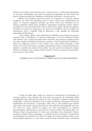 formam uma interface eletro-interativa com o sistema nervoso. A rede perineural participa
de um passo intermediário numa série de progressivas transduções de sinal através das
quais as energias primárias dos meridianos terminam por influenciar o sistema nervoso.
Depois da estimulação inicial dos pontos de acupuntura, as correntes naturais
energéticas que fluem dos meridianos para os nervos sofrem uma transformação por
etapas. As correntes energéticas primárias que fluem através dos meridianos são de
natureza magnética fluindo pelos meridianos acupunturais, produzem campos elétricos
secundários no nível dos tecidos físicos. São os efeitos desses campos elétricos secundários,
associados aos pontos de acupuntura a aos sistemas de meridianos, que são medidos por
instrumentos como o aparelho AMI de Motoyama e pelo aparelho de exploração
eletrográfica de Dumitresco.
Esses campos elétricos assim induzidos são traduzidos em interações de correntes
contínuas entre os meridianos e as redes de células gliais. A rede de meridianos formam
uma interface com o sistema de grade etérico-axioatonal, uma estrutura energética-etérica
que capta energias de freqüências superiores, portanto, a rede formada pelos meridianos e
pontos de acupuntura, através de sua conexão com a rede etérico-axioatonal. A rede
oferece uma rota de acesso para as energias organizadoras da vida, os quais proporcionam e
mantém a coerência da estrutura físico-celular, em parte através da indução de campos
elétricos secundários. Esses campos elétricos passam a afetar os processos bioeletrônicos
que ocorrem no nível celular.
ENÉRGICA DA ACUPUNTURA E MODULAÇÃO NEUROENDÓCRINA

A rede de células gliais integra um sistema de transmissão de informações de
corrente contínua e base analógica que toma parte nos processos de restauração celular
exemplificados pelo fenômeno da corrente de lesão. Alterando o ambiente energético das
células gliais, o sistema de meridianos torna-se capaz de influenciar diretamente os sistemas
bioeletrônicos de crescimento e regeneração. Além disso, a rede meridiano-gual também
utiliza efeitos de corrente contínua para criar um microambiente eletromagnético em tomo
dos nervos do corpo. Através da criação, nos sítios pré-sinápticos, de induções
microenergéticas especializadas, os potenciais de corrente contínua das células gliais e de
Schwann afetam energeticamente os nervos que circundam. Esses fenômenos elétricos
modulam a reação neural à estimulação e à condução através de alterações nos potenciais
das membranas dos neurônios. Os efeitos do campo de corrente contínua somam-se aos
neuromodulares químicos e os dois fatores atuam de forma simultânea sobre a membrana

 