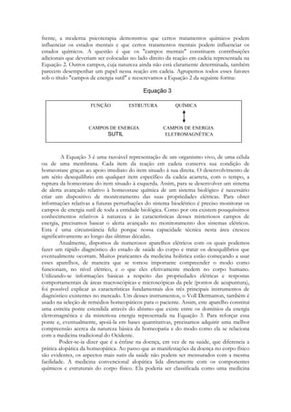 frente, a moderna psicoterapia demonstrou que certos tratamentos químicos podem
influenciar os estados mentais e que certos tratamentos mentais podem influenciar os
estados químicos. A questão é que os "campos mentais" constituem contribuições
adicionais que deveriam ser colocadas no lado direito da reação em cadeia representada na
Equação 2. Outros campos, cuja natureza ainda não está claramente determinada, também
parecem desempenhar um papel nessa reação em cadeia. Agrupemos todos esses fatores
sob o título "campos de energia sutil" e reescrevamos a Equação 2 da seguinte forma:

FUNÇÃO

ESTRUTURA

CAMPOS DE ENERGIA

QUÍMICA

CAMPOS DE ENERGIA
ELETROMAGNÉTICA

A Equação 3 é uma razoável representação de um organismo vivo, de uma célula
ou de uma membrana. Cada item da reação em cadeia conserva sua condição de
homeostase graças ao apoio imediato do item situado à sua direita. O desenvolvimento de
um sério desequilíbrio em qualquer item específico da cadeia acarreta, com o tempo, a
ruptura da homeostase do item situado à esquerda. Assim, para se desenvolver um sistema
de alerta avançado relativo à homeostase química de um sistema biológico é necessário
criar um dispositivo de monitoramento das suas propriedades elétricas. Para obter
informações relativas a futuras perturbações do sistema bioelétrico é preciso monitorar os
campos de energia sutil de toda a entidade biológica. Como por ora existem pouquíssimos
conhecimentos relativos à natureza e às características desses misteriosos campos de
energia, precisamos basear o alerta avançado no monitoramento dos sistemas elétricos.
Esta é uma circunstância feliz porque nossa capacidade técnica nesta área cresceu
significativamente ao longo das últimas décadas.
Atualmente, dispomos de numerosos aparelhos elétricos com os quais podemos
fazer um rápido diagnóstico do estado de saúde do corpo e tratar os desequilíbrios que
eventualmente ocorram. Muitos praticantes da medicina holística estão começando a usar
esses aparelhos, de maneira que se tomou importante compreender o modo como
funcionam, no nível elétrico, e o que eles efetivamente medem no corpo humano.
Utilizando-se informações básicas a respeito das propriedades elétricas e respostas
comportamentais de áreas macroscópicas e microscópicas da pele (pontos de acupuntura),
foi possível explicar as características fundamentais dos três principais instrumentos de
diagnóstico existentes no mercado. Um desses instrumentos, o Voll Dermatron, também é
usado na seleção de remédios homeopáticos para o paciente. Assim, este aparelho constitui
uma estreita ponte estendida através do abismo que existe entre os domínios da energia
eletromagnética e da misteriosa energia representada na Equação 3. Para reforçar essa
ponte e, eventualmente, apoiá-la em bases quantitativas, precisamos adquirir uma melhor
compreensão acerca da natureza básica da homeopatia e do modo como ela se relaciona
com a medicina tradicional do Ocidente.
Poder-se-ia dizer que é a ênfase na doença, em vez de na saúde, que diferencia a
prática alopática da homeopática. Ao passo que as manifestações da doença no corpo físico
são evidentes, os aspectos mais sutis da saúde não podem ser mensurados com a mesma
facilidade. A medicina convencional alopática lida diretamente com os componentes
químicos e estruturais do corpo físico. Ela poderia ser classificada como uma medicina

 