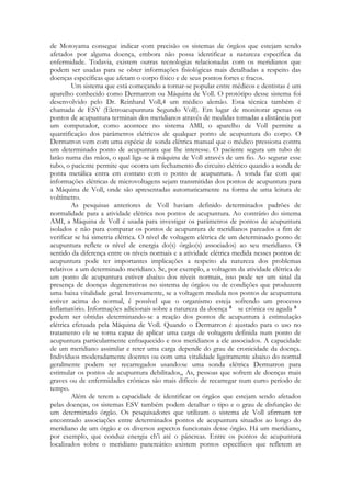 de Motoyama consegue indicar com precisão os sistemas de órgãos que estejam sendo
afetados por alguma doença, embora não possa identificar a natureza específica da
enfermidade. Todavia, existem outras tecnologias relacionadas com os meridianos que
podem ser usadas para se obter informações fisiológicas mais detalhadas a respeito das
doenças específicas que afetam o corpo físico e de seus pontos fortes e fracos.
Um sistema que está começando a tornar-se popular entre médicos e dentistas é um
aparelho conhecido como Dermatron ou Máquina de Voll. O protótipo desse sistema foi
desenvolvido pelo Dr. Reinhard Voll,4 um médico alemão. Esta técnica também é
chamada de ESV (Eletroacupuntura Segundo Voll). Em lugar de monitorar apenas os
pontos de acupuntura terminais dos meridianos através de medidas tomadas a distância por
um computador, como acontece no sistema AMI, o aparelho de Voll permite a
quantificação dos parâmetros elétricos de qualquer ponto de acupuntura do corpo. O
Dermatron vem com uma espécie de sonda elétrica manual que o médico pressiona contra
um determinado ponto de acupuntura que lhe interesse. O paciente segura um tubo de
latão numa das mãos, o qual liga-se à máquina de Voll através de um fio. Ao segurar esse
tubo, o paciente permite que ocorra um fechamento do circuito elétrico quando a sonda de
ponta metálica entra em contato com o ponto de acupuntura. A sonda faz com que
informações elétricas de microvoltagens sejam transmitidas dos pontos de acupuntura para
a Máquina de Voll, onde são apresentadas automaticamente na forma de uma leitura de
voltímetro.
As pesquisas anteriores de Voll haviam definido determinados padrões de
normalidade para a atividade elétrica nos pontos de acupuntura. Ao contrário do sistema
AMI, a Máquina de Voll é usada para investigar os parâmetros de pontos de acupuntura
isolados e não para comparar os pontos de acupuntura de meridianos pareados a fim de
verificar se há simetria elétrica. O nível de voltagem elétrica de um determinado ponto de
acupuntura reflete o nível de energia do(s) órgão(s) associados) ao seu meridiano. O
sentido da diferença entre os níveis normais e a atividade elétrica medida nesses pontos de
acupuntura pode ter importantes implicações a respeito da natureza dos problemas
relativos a um determinado meridiano. Se, por exemplo, a voltagem da atividade elétrica de
um ponto de acupuntura estiver abaixo dos níveis normais, isso pode ser um sinal da
presença de doenças degenerativas no sistema de órgãos ou de condições que produzem
uma baixa vitalidade geral. Inversamente, se a voltagem medida nos pontos de acupuntura
estiver acima do normal, é possível que o organismo esteja sofrendo um processo
inflamatório. Informações adicionais sobre a natureza da doença
se crônica ou aguda
podem ser obtidas determinando-se a reação dos pontos de acupuntura à estimulação
elétrica efetuada pela Máquina de Voll. Quando o Dermatron é ajustado para o uso no
tratamento ele se torna capaz de aplicar uma carga de voltagem definida num ponto de
acupuntura particularmente enfraquecido e nos meridianos a ele associados. A capacidade
de um meridiano assimilar e reter uma carga depende do grau de cronicidade da doença.
Indivíduos moderadamente doentes ou com uma vitalidade ligeiramente abaixo do normal
geralmente podem ser recarregados usando:se uma sonda elétrica Dermatron para
estimular os pontos de acupuntura debilitados,, As, pessoas que sofrem de doenças mais
graves ou de enfermidades crônicas são mais difíceis de recarregar num curto período de
tempo.
Além de terem a capacidade de identificar os órgãos que estejam sendo afetados
pelas doenças, os sistemas ESV também podem detalhar o tipo e o grau de disfunção de
um determinado órgão. Os pesquisadores que utilizam o sistema de Voll afirmam ter
encontrado associações entre determinados pontos de acupuntura situados ao longo do
meridiano de um órgão e os diversos aspectos funcionais desse órgão. Há um meridiano,
por exemplo, que conduz energia ch'i até o pâncreas. Entre os pontos de acupuntura
localizados sobre o meridiano pancreático existem pontos específicos que refletem as

 