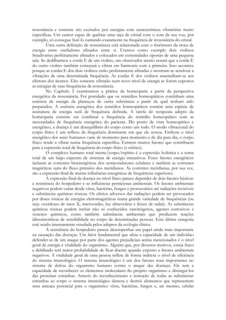 ressonância e somente são excitados por energias com características vibratórias muito
específicas. Um cantor capaz de quebrar uma taça de cristal com o som da sua voz, por
exemplo, só consegue fazê-lo cantando exatamente na frequência de ressonância do cristal.
Uma outra definição de ressonância está relacionada com o fenômeno da troca de
energia entre osciladores afinados entre si. Usemos como exemplo dois violinos
Stradivarius perfeitamente afinados e colocados em extremidades opostas de uma pequena
sala. Se dedilharmos a corda E de um violino, um observador atento notará que a corda E
do outro violino também começará a vibrar em harmonia com a primeira. Isso acontece
porque as cordas E dos dois violinos estão perfeitamente afinadas e mostram-se sensíveis a
vibrações de uma determinada frequência. As cordas E dos violinos assemelham-se aos
elétrons dos átomos. Eles somente vibrarão num novo nível de energia se forem expostos
as energias de suas frequências de ressonância.
No Capítulo 2 examinamos a prática da homeopatia a partir da perspectiva
energética da ressonância. Foi postulado que os remédios homeopáticos continham uma
essência de energia da planta,ou de outra substância a partir da qual tenham sido
preparados. A essência energética dos remédios homeopáticos contém uma espécie de
assinatura de energia sutil de frequência definida. A tarefa do terapeuta adepto da
homeopatia consiste em combinar a frequência do remédio homeopático com as
necessidades de frequência energética do paciente. Do ponto de vista homeopático e
energético, a doença é um desequilíbrio do corpo como um todo. O modo vibracional do
corpo físico é um reflexo da frequência dominante em que ele ressoa. Embora o nível
energético dos seres humanos varie de momento para momento e de dia para dia, o corpo
físico tende a vibrar numa frequência específica. Existem muitos fatores que contribuem
para a expressão total de frequência do corpo físico (e etérico).
O complexo humano total mente/corpo/espírito é a expressão holística e a soma
total de um largo espectro de sistemas de energia interativos. Esses fatores energéticos
incluem as correntes bioenergéticas dos semicondutores celulares e também as correntes
magnéticas sutis do fluxo primário dos meridianos. As correntes meridianas, por sua vez,
são a expressão final de muitas influências energéticas de frequências superiores.
A expressão final da doença no nível físico parece depender de dois fatores básicos:
a resistência do hospedeiro e as influências perniciosas ambientais. Os fatores ambientais
negativos podem variar desde vírus, bactérias, fungos e protozoários até radiações invisíveis
e substâncias químicas tóxicas. Os efeitos adversos das radiações podem ser provocados
por doses tóxicas de energias eletromagnéticas numa grande variedade de frequências (ou
seja: overdoses de raios X, microondas, luz ultravioleta e feixes de radar). As substâncias
químicas tóxicas podem incluir não só conhecidos carcinógenos, agentes corrosivos e
venenos químicos, como também substâncias ambientais que produzem reações
idiossincráticas de sensibilidade no corpo de determinadas pessoas. Esta última categoria
está sendo intensamente estudada pelos adeptos da ecologia clínica.
A resistência do hospedeiro parece desempenhar um papel ainda mais importante
na causação das doenças. Um fator fundamental que afeta a capacidade de um indivíduo
defender-se de um ataque por parte dos agentes prejudiciais acima mencionados é o nível
geral de energia e vitalidade do organismo. Alguém que, por diversos motivos, esteja fraco
e debilitado terá maior probabilidade de ficar doente quando exposto a fatores ambientais
negativos. A vitalidade geral de uma pessoa reflete de forma indireta o nível de eficiência
do sistema imunológico. O sistema imunológico é um dos fatores mais importantes no
sistema de defesa do organismo humano contra o ataque das doenças. Ele tem a
capacidade de reconhecer os elementos moleculares do próprio organismo e distingui-los
das proteínas estranhas. Através do reconhecimento e remoção de todas as substâncias
estranhas ao corpo o sistema imunológico detecta e destrói elementos que representem
uma ameaça potencial para o organismo: vírus, bactérias, fungos e, até mesmo, células

 