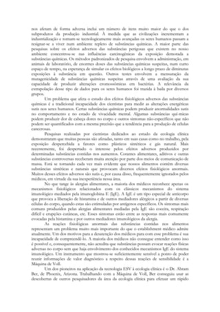 nos afetam de forma adversa inclui um número de itens muito maior do que o dos
subprodutos da produção industrial. À medida que as civilizações incrementam a
industrialização e tornam-se tecnologicamente mais avançadas os seres humanos passam a
resignar-se a viver num ambiente repleto de substâncias químicas. A maior parte das
pesquisas sobre os efeitos adversos das substâncias perigosas que existem no nosso
ambiente concentrou-se nas influências carcinogênicas da exposição demorada a
substâncias químicas. Os métodos padronizados de pesquisa envolvem a administração, em
animais de laboratório, de enormes doses das substâncias químicas suspeitas, num curto
espaço de tempo, na esperança de simular os efeitos biológicos a longo prazo de diminutas
exposições à substância em questão. Outros testes envolvem a mensuração da
mutagenicidade de substâncias químicas suspeitas através de uma avaliação da sua
capacidade de produzir alterações cromossômicas em bactérias. A relevância da
extrapolação desse tipo de dados para os seres humanos foi trazida à baila por diversos
grupos.
Um problema que afeta o estudo dos efeitos fisiológicos adversos das substâncias
químicas é a tradicional incapacidade dos cientistas para medir as alterações energéticas
sutis nos seres humanos. Certas substâncias químicas podem produzir anormalidades sutis
no comportamento e no estado de vivacidade mental. Algumas substâncias quí-micas
podem produzir dor de cabeça dores no corpo e outros sintomas não-específicos que não
podem ser quantificados com a mesma precisão que a tendência para a produção de células
cancerosas.
Pesquisas realizadas por cientistas dedicados ao estudo da ecologia clínica
demonstraram que muitas pessoas são afetadas, tanto em suas casas como no trabalho, pela
exposição despercebida a fatores como plásticos sintéticos e gás natural. Mais
recentemente, foi despertado o interesse pelos efeitos adversos produzidos por
determinadas substâncias contidas nos aumentos. Corantes alimentares, aditivos e outras
substâncias controversas receberam muita atenção por parte dos meios de comunicação de
massa. Está se tornando cada vez mais evidente que nossos alimentos contêm diversas
substâncias sintéticas e naturais que provocam diversos efeitos fisiológicos anormais.
Muitos desses efeitos adversos são sutis e, por causa disso, frequentemente ignorados pelos
médicos, em virtude da sua inexperiência nessa área.
No que tange às alergias alimentares, a maioria dos médicos reconhece apenas os
mecanismos fisiológicos relacionados com os clássicos mecanismos do sistema
imunológico mediados pela imunoglobina E (IgE). A IgE é um tipo especial de anticorpo
que provoca a liberação de histamina e de outros mediadores alérgicos a partir de diversas
células do corpo, quando estas são estimuladas por antígenos específicos. Os sintomas mais
comuns produzidos pelas alergias alimentares mediadas pela IgE são coceira, respiração
difícil e erupções cutâneas, etc. Esses sintomas estão entre as respostas mais comumente
evocadas pela histamina e por outros mediadores imunológicos da alergia.
As reações fisiológicas anormais das substâncias contidas nos alimentos
representam um problema muito mais importante do que o establishment médico admite
atualmente. Um dos motivos para a desatenção dos médicos para com esse problema é sua
incapacidade de compreendê-lo. A maioria dos médicos não consegue entender como isso
é possível e, consequentemente, não acredita que substâncias possam evocar reações físicas
adversas no corpo sem que haja envolvimento dos conhecidos mecanismos IgE do sistema
imunológico. Um instrumento que mostrou-se suficientemente sensível a ponto de poder
reunir informações de valor diagnóstico a respeito dessas reações de sensibilidade é a
Máquina de Voll.
Um dos pioneiros na aplicação da tecnologia ESV à ecologia clínica é o Dr. Abram
Ber, de Phoenix, Arizona. Trabalhando com a Máquina de Voll, Ber conseguiu usar as
descobertas de outros pesquisadores da área da ecologia clínica para efetuar um rápido

 