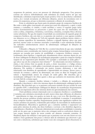 acupuntura do paciente, usa-se um processo de eliminação progressiva. Esse processo
consiste em testar-se individualmente cada substância da estante reativa até que seja
identificada a substância responsável pela reação positiva. Uma vez descoberta a substância
reativa, ela é testada novamente em diferentes diluições, através da ressonância com os
pontos de acupuntura, até que se determine exatamente a diluição de neutralização.
Entre as substâncias que fazem parte do primeiro grupo de compostos fenólicos de
Ber estão o ácido gálico (encontrado em setenta por cento dos alimentos), o apiol, o ácido
cinâmico, a cumadina, os vindóis, o ácido ascórbico e outros. O segundo grupo inclui
muitos neurotransmissores ou precursores a partir dos quais eles são sintetizados, tais
como a colina, a dopamina, a histamina, a serotonina, a tiramina, a norepine-frina e diversas
outras substâncias. No que diz respeito à reatividade aos constituintes do segundo grupo de
compostos fenólicos, não está claro se os pacientes são sensíveis a esses agentes contidos
nos alimentos ou se a Máquina de Voll está captando algum problema interno relativo a
esses sistemas específicos de transmissão. Embora a segunda hipótese talvez seja mais
provável, mesmo assim os sintomas associados à reatividade a essas substâncias fenólicas
são reduzidos satisfatoriamente através da administração sublingual de diluições de
neutralização.
Utilizando a Máquina de Voll, Ber fez a notável descoberta de que uma variedade
de síndromes antes consideradas não tratáveis pelas terapias farmacológicas convencionais
parecem ser causadas por reações de sensibilidade a compostos fenólicos comuns. A
confirmação dessa hipótese é sugerida pelo abrandamento desses sintomas depois do uso
de doses sublinguais de diluições de neutralização preparadas a partir do composto fenólico
suspeito de ser responsável pelo distúrbio. Por exemplo: a reatividade ao ácido gálico
que talvez seja um dos compostos mais irritantes
foi relacionada com dores lombares, à
ciática, à dor crônica forte na parede do peito, a dores musculares e à fadiga crônica.
Conforme já dissemos, o ácido gálico é encontrado em quase setenta por cento de todos os
alimentos, Ele também é encontrado em muitos corantes alimentares e tem sido
relacionado com distúrbios de aprendizado e hiperatividade em crianças. Nesses casos, a
remoção de corantes e aditivos da alimentação, tais como na dieta de Feingold, pode
reduzir a hiperatividade através da evitação do ácido gálico. Ber descobriu que a
neutralização sublingual é tão eficaz quanto a dieta que acabamos de mencionar, além de
ser mais fácil de a criança seguir.
Quando o composto fenólico irritante é isolado e a diluição de neutralização
apropriada é descoberta, o alívio dos sintomas depois da administração sublingual pode ser
dramático. Ber descobriu que, se os pacientes estivessem sentindo dor por ocasião do teste
no aparelho ESV, a administração sublingual da diluição de neutralização frequentemente
produzia um importante alívio dos sintomas dentro de aproximadamente dez minutos.
Outro problema comum relacionado com os compostos fenólicos é a sensibilidade
à cumarina uma substância encontrada em pelo menos trinta tipos diferentes de alimentos
especialmente no trigo, nos queijos, na carne de vaca e nos ovos. Ber descobriu que a
maioria das pessoas asmáticas testadas apresenta sensibilidade à cumarina A neutralização
desse composto fenólico específico frequentemente produz uma significativa melhora nas
reações asmáticas do paciente, evidenciadas pela redução da necessidade de medicamentos
broncodilatadores. Descobriu-se igualmente que a cumarina também é responsável em
parte pelos sintomas da artrite, das dores lombares e cervicais e dos distúrbios digestivos,
especialmente a flatulência. A distensão abdominal provocada pela sensibilidade à cumarina
pode ser tão grave que os pacientes talvez não consigam sentir-se confortáveis dentro de
suas roupas minutos depois de terem comido um alimento contendo cumarina. (A
flatulência depois das refeições é uma queixa que os pacientes com um ente fazem aos seus
médicos. Estes geralmente têm pouco a oferecer além de substâncias que absorvem o gás,
tais como a simeticone, substâncias que muitas vezes não conseguem aliviar eficazmente os

 