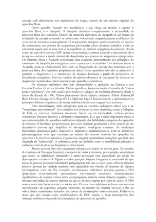 energia sutil diretamente nos meridianos do corpo, através de um circuito especial do
aparelho Mora.
Outro aparelho baseado nos meridianos, e que chega até mesmo a superar o
aparelho Mora, é o Acupath. O Acupath eliminou completamente a necessidade da
presença física dos remédios. Dentro da memória eletrônica do Acupath há um banco de
referência de energia contendo as assinaturas vibracionais magneticamente codificadas de
centenas de remédios homeopáticos. O computador compara automaticamente as reações
de ressonância nos pontos de acupuntura provocadas pelos diversos remédios a fim de
encontrar aquele que se casa com o desequilíbrio no sistema energético do paciente. Assim
como no caso dos sistemas ESV acima mencionados, continua havendo a necessidade de o
terapeuta encostar a sonda manual de diagnóstico nos pontos de acupuntura apropriados.
Os sistemas Mora e Acupath constituem uma excelente demonstração dos princípios do
casamento de frequências energéticas entre o paciente e o remédio. Em sistemas como o
Acupath, pode-se efetivamente lidar com as frequências de energia dos remédios sem a
presença física dos remédios propriamente ditos. Esses aparelhos não são os primeiros a
permitir o diagnóstico e o tratamento de doenças humanas a partir da perspectiva de
frequências energéticas. Eles na verdade são primos distantes de um grupo de sistemas de
diagnóstico conhecidos coletivamente como aparelhos radiônicos.
Os sistemas radiônicos têm sido desenvolvidos e aplicados na Europa e nos
Estados Unidos há várias décadas. Vários aparelhos, frequentemente chamados de "caixas
pretas radiônicas", têm sido usados por médicos e adeptos da medicina alternativa desde o
início da década de 1900. Vários precursores desse campo, incluindo Albert Abrams,10
Ruth Drown, George de la Warr11'12 e Malcolm Rae,13 desenvolveram e aprimoraram os
princípios básicos da prática e da teoria radiônica desde suas origens mais remotas.
Uma denominação mais apropriada para os sistemas radiônicos talvez seja a de
"tecnologias psicotrônicas". Ao contrário dos sistemas de base eletrônica, como a Máquina
de Voll, os sistemas radiônicos raramente fazem uso da eletricidade, embora muitos
contenham circuitos elétricos e elementos magnéticos. E, o que é mais importante ainda, o
uso bem-sucedido de aparelhos radiônicos depende das habilidades psíquicas do operador
do sistema. O feedback proporcionado por esses sistemas geralmente é feito através de um
dispositivo externo que amplifica as alterações fisiológicas externas. As mudanças
fisiológicas detectadas pelos dispositivos radiônicos correlacionam-se com as alterações
psicoenergéticas sutis que ocorrem no interior do sistema nervoso do operador do
aparelho. Os sistemas radiônicos exigem uma singular sensibilidade energética que tem sido
chamada de "radiestesia". A radiestesia pode ser definida como a sensibilidade psíquica a
radiações sutis de diversas frequências vibracionais.
Muitas pessoas têm essa capacidade psíquica em maior ou menor grau. Os estudos
do Instituto de Pesquisa Stanford, a respeito de visão a distância, por exemplo, concluíram
que todos os indivíduos submetidos a testes possuíam essa capacidade em níveis de
desempenho variáveis.14 Alguns estudos parapsicológicos chegaram à conclusão de que
todas as pessoas possuem habilidades parapsíquicas em um ou outro grau, embora algumas
pessoas possam na verdade reprimir essa capacidade em virtude de sistemas de crenças
incompatíveis com ela. Por exemplo: determinados indivíduos testados quanto à PES
(percepção extra-sensorial) apresentaram efetivamente resultados estatisticamente
significativos de acertos versus erros parapsíquicos, embora numa direção negativa. Eles
tiveram um índice de acertos inferior ao que se deveria esperar por ação do acaso. A PES
ocorre num nível inconsciente em todos nós. Os sistemas radiônicos utilizam mecanismos
inconscientes de expressão psíquica existentes no interior do sistema nervoso a fim de
obter dados conscientes baseados em coleta de informações extra-sensoriais. Poder-se-ia
dizer que eles atuam como amplificadores de PES. Assim, o bom desempenho dos
sistemas radiônicos depende da consciência do operador do aparelho.

 