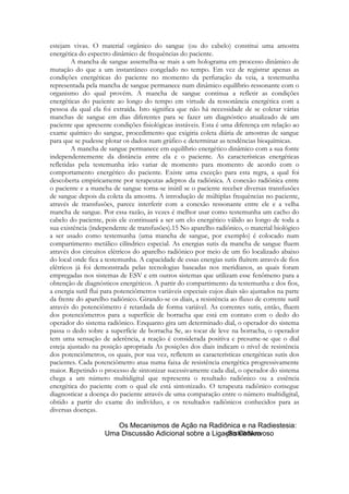 estejam vivas. O material orgânico do sangue (ou do cabelo) constitui uma amostra
energética do espectro dinâmico de frequências do paciente.
A mancha de sangue assemelha-se mais a um holograma em processo dinâmico de
mutação do que a um instantâneo congelado no tempo. Em vez de registrar apenas as
condições energéticas do paciente no momento da perfuração da veia, a testemunha
representada pela mancha de sangue permanece num dinâmico equilíbrio ressonante com o
organismo do qual provém. A mancha de sangue continua a refletir as condições
energéticas do paciente ao longo do tempo em virtude da ressonância energética com a
pessoa da qual ela foi extraída. Isto significa que não há necessidade de se coletar várias
manchas de sangue em dias diferentes para se fazer um diagnóstico atualizado de um
paciente que apresente condições fisiológicas instáveis. Esta é uma diferença em relação ao
exame químico do sangue, procedimento que exigiria coleta diária de amostras de sangue
para que se pudesse plotar os dados num gráfico e determinar as tendências bioquímicas.
A mancha de sangue permanece em equilíbrio energético dinâmico com a sua fonte
independentemente da distância entre ela e o paciente. As características energéticas
refletidas pela testemunha irão variar de momento para momento de acordo com o
comportamento energético do paciente. Existe uma exceção para esta regra, a qual foi
descoberta empiricamente por terapeutas adeptos da radiônica. A conexão radiônica entre
o paciente e a mancha de sangue torna-se inútil se o paciente receber diversas transfusões
de sangue depois da coleta da amostra. A introdução de múltiplas frequências no paciente,
através de transfusões, parece interferir com a conexão ressonante entre ele e a velha
mancha de sangue. Por essa razão, às vezes é melhor usar como testemunha um cacho do
cabelo do paciente, pois ele continuará a ser um elo energético válido ao longo de toda a
sua existência (independente de transfusões).15 No aparelho radiônico, o material biológico
a ser usado como testemunha (uma mancha de sangue, por exemplo) é colocado num
compartimento metálico cilíndrico especial. As energias sutis da mancha de sangue fluem
através dos circuitos elétricos do aparelho radiônico por meio de um fio localizado abaixo
do local onde fica a testemunha. A capacidade de essas energias sutis fluírem através de fios
elétricos já foi demonstrada pelas tecnologias baseadas nos meridianos, as quais foram
empregadas nos sistemas de ESV e em outros sistemas que utilizam esse fenômeno para a
obtenção de diagnósticos energéticos. A partir do compartimento da testemunha e dos fios,
a energia sutil flui para potenciômetros variáveis especiais cujos diais são ajustados na parte
da frente do aparelho radiônico. Girando-se os diais, a resistência ao fluxo de corrente sutil
através do potenciômetro é retardada de forma variável. As correntes sutis, então, fluem
dos potenciômetros para a superfície de borracha que está em contato com o dedo do
operador do sistema radiônico. Enquanto gira um determinado dial, o operador do sistema
passa o dedo sobre a superfície de borracha Se, ao tocar de leve na borracha, o operador
tem uma sensação de aderência, a reação é considerada positiva e presume-se que o dial
esteja ajustado na posição apropriada As posições dos diais indicam o nível de resistência
dos potenciômetros, os quais, por sua vez, refletem as características energéticas sutis dos
pacientes. Cada potenciômetro atua numa faixa de resistência energética progressivamente
maior. Repetindo o processo de sintonizar sucessivamente cada dial, o operador do sistema
chega a um número multidigital que representa o resultado radiônico ou a essência
energética do paciente com o qual ele está sintonizado. O terapeuta radiônico consegue
diagnosticar a doença do paciente através de uma comparação entre o número multidigital,
obtido a partir do exame do indivíduo, e os resultados radiônicos conhecidos para as
diversas doenças.

 