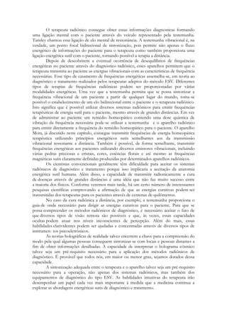 O terapeuta radiônico consegue obter essas informações diagnosticas formando
uma ligação mental com o paciente através do veículo representado pela testemunha.
Tansley chamou essa ligação de elo mental de ressonância. A testemunha vibracional é, na
verdade, um ponto focal bidirecional de sintonização, pois permite não apenas o fluxo
energético de informações do paciente para o terapeuta como também proporciona uma
ligação energética sutil com o paciente, tornando possível a terapia a distância.
Depois de descobrirem a eventual ocorrência de desequilíbrios de frequências
energéticas no paciente através do diagnóstico radiônico, esses aparelhos permitem que o
terapeuta transmita ao paciente as energias vibracionais com as características de frequência
necessárias. Esse tipo de casamento de frequências energéticas assemelha-se, em teoria ao
diagnóstico e tratamento realizados pelos terapeutas adeptos do método ESV. Diferentes
tipos de terapias de frequências radiônicas podem ser proporcionadas por várias
modalidades energéticas. Uma vez que a testemunha permita que se possa sintonizar a
frequência vibracional de um paciente a partir de qualquer lugar do mundo, toma-se
possível o estabelecimento de um elo bidirecional entre o paciente e o terapeuta radiônico.
Isto significa que é possível utilizar diversos sistemas radiônicos para emitir frequências
terapêuticas de energia sutil para o paciente, mesmo através de grandes distâncias. Em vez
de administrar ao paciente um remédio homeopático contendo uma dose quântica de
vibração da frequência necessária pode-se utilizar a testemunha e o aparelho radiônico
para emitir diretamente a frequência do remédio homeopático para o paciente. O aparelho
Mora, já discutido neste capítulo, consegue transmitir frequências de energia homeopática
terapêutica utilizando princípios energéticos sutis semelhantes aos da transmissão
vibracional ressonante a distância. Também é possível, de forma semelhante, transmitir
frequências energéticas aos pacientes utilizando diversos emissores vibracionais, incluindo
várias pedras preciosas e cristais, cores, essências florais e até mesmo as frequências
magnéticas sutis claramente definidas produzidas por determinados aparelhos radiônicos.
Os cientistas convencionais geralmente têm dificuldade para aceitar os sistemas
radiônicos de diagnóstico e tratamento porque isso implicaria a aceitação da anatomia
energética sutil humana. Além disso, a capacidade de transmitir radionicamente a cura
de doenças através de grandes distâncias é uma idéia que não faz muito sucesso entre
a maioria dos físicos. Conforme veremos mais tarde, há um certo número de interessantes
pesquisas científicas comprovando a afirmação de que as energias curativas podem ser
transmitidas dos terapeutas para os pacientes através de centenas de quilômetros.
No caso da cura radiônica a distância, por exemplo, a testemunha proporciona o
guia de onda necessário para dirigir as energias curativas para o paciente. Para que se
possa compreender os métodos radiônicos de diagnóstico, é necessário aceitar o fato de
que diversos tipos de visão remota são possíveis e que, às vezes, essas capacidades
ocultas podem atuar nos níveis inconscientes de percepção. Além do mais, essas
habilidades clarividentes podem ser ajudadas e concentradas através de diversos tipos de
instrumen- tos psicoeletrônicos.
As teorias holográficas de realidade talvez encerrem a chave para a compreensão do
modo pela qual algumas pessoas conseguem sintonizar-se com locais e pessoas distantes a
fim de obter informações detalhadas. A capacidade de interpretar o holograma cósmico
talvez seja um pré-requisito necessário para a aplicação dos métodos radiônicos de
diagnóstico. É provável que todos nós, em maior ou menor grau, sejamos dotados dessa
capacidade.
A sintonização adequada entre o terapeuta e o aparelho talvez seja um pré-requisito
necessário para a operação, não apenas dos sistemas radiônicos, mas também dos
equipamentos de diagnóstico do tipo ESV. As habilidades intuitivas do terapeuta irão
desempenhar um papel cada vez mais importante à medida que a medicina continua a
explorar as abordagens energéticas sutis de diagnóstico e tratamento.

 