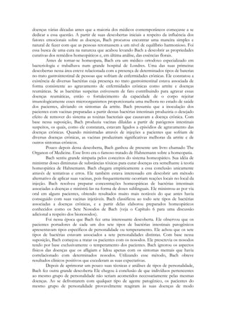 doenças várias décadas antes que a maioria dos médicos contemporâneos começasse a se
dedicar a essa questão. A partir de suas descobertas iniciais a respeito da influência dos
fatores emocionais sobre as doenças, Bach procurou encontrar uma maneira simples e
natural de fazer com que as pessoas retornassem a um nível de equilíbrio harmonioso. Foi
essa busca de uma cura na natureza que acabou levando Bach a descobrir as propriedades
curativas dos remédios homeopáticos e, em última análise, das essências florais.
Antes de tornar-se homeopata, Bach era um médico ortodoxo especializado em
bacteriologia e trabalhava num grande hospital de Londres. Uma das suas primeiras
descobertas nessa área esteve relacionada com a presença de determinados tipos de baterias
no trato gastrointestinal de pessoas que sofriam de enfermidades crônicas. Ele constatou a
existência de diversas bactérias cuja presença no trato gastrointestinal estava associada de
forma consistente ao agravamento de enfermidades crônicas como artrite e doenças
reumáticas. Se as bactérias suspeitas estivessem de fato contribuindo para agravar essas
doenças reumáticas, então o fortalecimento da capacidade de o corpo rejeitar
imunologicamente esses microorganismos proporcionaria uma melhora no estado de saúde
dos pacientes, aliviando os sintomas da artrite. Bach presumiu que a inoculação dos
pacientes com vacinas preparadas a partir dessas bactérias intestinais produziria o desejado
efeito de remover do sistema as toxinas bacteriais que causavam a doença crônica. Com
base nessa suposição, Bach produziu vacinas diluídas a partir de patógenos intestinais
suspeitos, os quais, como ele constatara, estavam ligados a episódios de agravamento das
doenças crônicas. Quando ministradas através de injeções a pacientes que sofriam de
diversas doenças crônicas, as vacinas produziram significativas melhoras da artrite e de
outros sintomas crônicos.
Pouco depois dessa descoberta, Bach ganhou de presente um livro chamado The
Organon of Medicine. Esse livro era o famoso tratado de Hahnemann sobre a homeopatia.
Bach sentiu grande simpatia pelos conceitos do sistema homeopático. Sua idéia de
ministrar doses diminutas de substâncias tóxicas para curar doenças era semelhante à teoria
homeopática de Hahnemann. Bach chegara empiricamente a essa conclusão unicamente
através de tentativas e erros. Ele também estava interessado em descobrir um método
alternativo de aplicar suas vacinas, pois frequentemente ocorriam reações locais no local da
injeção. Bach resolveu preparar concentrações homeopáticas de bactérias intestinais
associadas a doenças e ministrá-las na forma de doses sublinguais. Ele ministrou-as por via
oral em alguns pacientes, obtendo resultados muito mais notáveis do que antes havia
conseguido com suas vacinas injetáveis. Bach classificou ao todo sete tipos de bactérias
associadas a doenças crônicas, e a partir delas elaborou preparados homeopáticos
conhecidos como os Sete Nosodos de Bach (veja o Capítulo 6 para uma discussão
adicional a respeito dos bionosodos).
Foi nessa época que Bach fez uma interessante descoberta. Ele observou que os
pacientes portadores de cada um dos sete tipos de bactérias intestinais patogênicos
apresentavam tipos específicos de personalidade ou temperamento. Ele achou que os sete
tipos de bactérias estavam associados a sete personalidades distintas. Com base nessa
suposição, Bach começou a tratar os pacientes com os nosodos. Ele prescrevia os nosodos
tendo por base exclusivamente o temperamento dos pacientes. Bach ignorou os aspectos
físicos das doenças que os afligiam e lidou apenas com os sintomas mentais que havia
correlacionado com determinados nosodos. Utilizando esse método, Bach obteve
resultados clínicos positivos que excederam as suas expectativas.
Depois de aprimorar um pouco suas técnicas e análises de tipos de personalidade,
Bach fez outra grande descoberta Ele chegou à conclusão de que indivíduos pertencentes
ao mesmo grupo de personalidade não seriam acometidos necessariamente pelas mesmas
doenças. Ao se defrontarem com qualquer tipo de agente patogênico, os pacientes do
mesmo grupo de personalidade provavelmente reagiram às suas doenças de modo

 