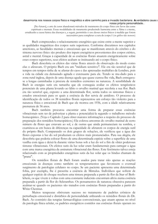 [No futuro], a arte de curar abandonará métodos de tratamento do corpo físico em favor das curas
espirituais e mentais. Essas modalidades de tratamento produzindo harmonia entre a Alma e a mente,
erradicarão a causa básica das doenças e, a seguir, permitirão o uso desses meios físicos à medida que forem
necessários para completar a cura do corpo.1 (os grifos são nossos)

Bach compreendeu o relacionamento energético que existe entre a mente superior e
as qualidades magnéticas dos corpos sutis superiores. Conforme discutimos nos capítulos
anteriores, as faculdades mentais e emocionais que se manifestam através do cérebro e do
sistema nervoso físico são produto dos inputs energéticos provenientes dos corpos etérico,
astral e mental. Graças à capacidade de as essências florais atuarem energeticamente sobre
esses corpos superiores, seus efeitos acabam se insinuando até o corpo físico.
Bach descobriu os efeitos das várias flores através da observação do modo como
elas o afetavam. O próprio Bach era um "médium sensitivo". Ele era tão sensível que de
tempos em tempos tinha de se afastar do caos e das apressadas multidões de Londres, pois
a vida na cidade era demasiado agitada e extenuante para ele. Tendo se mu-dado para a
zona rural inglesa, depois de uma doença aguda que quase custou-lhe vida, Bach entregavase a longas caminhadas à procura de remédios existentes na natureza. A sensibilidade de
Bach às energias sutis era tamanha que ele conseguia avaliar os efeitos terapêuticos
potenciais de uma planta levando ao lábio o orvalho matinal que recobria a sua flor. Bach
era tão sensível que, exposto a uma determinada flor, sentia todos os sintomas físicos e
estados emocionais para os quais a essência da flor servia de antídoto. O processo de
identificação de todos os 38 remédios florais representou um esforço tão violento para a
natureza física e emocional de Bach que ele morreu em 1936, com a idade relativamente
prematura de 56 anos.
Bach também procurou encontrar uma forma de preparar essas essências
vibracionais sem ter de pulverizar a planta e potencializá-la segundo o trabalhoso método
homeopático. (Veja o Capítulo 2 para obter maiores informações a respeito do processo de
preparação dos remédios homeopáticos.) Ele coletou amostras do orvalho matinal de certo
número de flores que estavam ao sol, e de outras que ainda permaneciam na sombra, e
examinou-as em busca de diferenças na capacidade de afetarem os corpos de energia sutil
do próprio Bach. Comparando os dois grupos de soluções, ele verificou que a água das
flores expostas à luz do sol produziam os efeitos mais pronunciados. Para sua alegria, ele
descobriu que poderia colocar flores de uma determinada espécie sobre a superfície de uma
vasilha com água e deixá-la durante várias horas sob a luz do sol a fim de obter poderosas
tinturas vibracionais. Os efeitos sutis da luz solar eram fundamentais para carregar a água
com uma marca energética da assinatura vibracional das flores. Este fenômeno talvez esteja
relacionado com as propriedades energéticas sutis da luz solar que os hindus chamam de
"prana".
Os remédios florais de Bach foram usados para tratar não apenas as reações
emocionais às doenças como também os temperamentos que favorecem o eventual
surgimento de patologias celulares no corpo. Se um paciente apresenta uma determinada
fobia, por exemplo, lhe é prescrita a essência de Mimulus. Indivíduos que sofrem de
qualquer espécie de choque recebem uma tintura preparada a partir da flor da Star of Bethlehem, os que vivem à voltas com uma constante indecisão encontram alívio numa essência
preparada a partir da flor do Scleranthus. Os pensamentos de natureza obsessiva parecem
acalmar-se quando os pacientes são tratados com essências florais preparadas a partir do
White Chestnut.
Muitos terapeutas obtiveram sucesso no tratamento de padrões crônicos de
perturbação emocional e distúrbios de personalidade utilizando os remédios florais do Dr.
Bach. Ao contrário das terapias farmacológicas convencionais, que atuam apenas no nível
da patologia física celular, os padrões energéticos contidos nas essências florais operam no

 