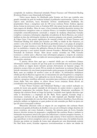 compêndio de medicina vibracional intitulado Flower Essences and Vibrational Healing
[Essências florais e cura vibracional], de Gurudas.
Vários meses depois, foi distribuído pelas livrarias um livro que continha uma
grande variedade de guias de medicina holística já publicados anteriormente. Entre os seus
tópicos mais incomuns, havia descrições técnicas cientificamente detalhadas das
propriedades físicas e energéticas sutis de 108 novas essências florais. Embora algumas
dessas formas já estivessem entre as Essências SEF, elas jamais haviam sido descritas com
tanta riqueza de detalhes. Além do mais, o livro continha também descrições técnicas dos
relacionamentos energéticos entre as essências florais e os remédios homeopáticos. Nesse
compêndio extraordinariamente autorizado a respeito da medicina vibracional, Gurudas
compilou e comentou informações adquiridas em palestras de Kevin Ryerson, um notável
médium na área das informações técnicas de natureza psíquica com atuação semelhante à
de Edgar Cayce. Uma porção significativa do material contido no Flower Essences and
Vibrational Healing fora obtido por Gurudas em 1980, na cidade de São Francisco, ao
assistir a uma série de conferências de Ryerson proferidas junto a um grupo de pesquisas
psíquicas. O grupo reunira-se com Ryerson para obter informações técnicas transmitidas
por via mediúnica a respeito das aplicações clínicas de diversas essências florais. Entre as
pessoas presentes a essa notável reunião estavam Gurudas e Richard Katz, fundador da
Sociedade de Essências Florais. Além dessas sessões ocorridas em 1980, Gurudas
continuou a coletar junto a Ryerson mais informações psíquicas a respeito de essências
florais e a acrescentar detalhes aos dados de natureza psíquica que já haviam sido estudados
em reuniões anteriores.
E preciso deixar claro aqui que o material obtido por via mediúnica fornece
informações inéditas a respeito do que hoje pode ser considerada uma nova tecnologia de
cura, embora as origens desses métodos possam efetivamente ser bastante antigas. Os
primeiros avanços feitos no século XX no sentido de transformar as essências florais num
método sistemático de cura foram proporcionados pelas pesquisas do próprio Dr. Edward
Bach, tanto na condição de sensitivo como na de clínico. As informações mediúnicas
obtidas por Kevin Ryerson sugerem não só mecanismos de ação bioquímicos e energéticos
sutis das essências florais, e suas aplicações na cura de doenças, como também orientações
relativas a pesquisas científicas adicionais necessárias para confirmar as informações que já
foram dadas. Sob essa óptica, os efeitos dessas novas essências florais devem ser
considerados uma forma experimental de terapia.
O livro Flower Essences and Vibrational Healing é uma notável realização no
sentido de reunir uma grande variedade de informações de caráter técnico a respeito das
aplicações terapêuticas das essências florais e de terapias vibracionais semelhantes. O
emprego das essências florais ao longo da história é resumido num capítulo descritivo que
relata as descobertas e a inspiração do Dr. Bach. Nesse capítulo, Gurudas chega a
interessante conclusão de que Bach pode ter sido inspirado por Rudolph Steiner a
investigar as propriedades de cura das flores. Steiner, um famoso metafísico, fizera diversas
preleções médicas na Inglaterra, as quais podem ter sido assistidas por Bach na época em
que ele estava começando a clinicar.
Discussões adicionais sobre as origens do uso terapêutico das essências florais
abordam com grande profundeza de detalhes o seu uso em civilizações antigas descritas cm
textos esotéricos, tais como Auânuda e Lemúria. Na primeira parte do Livro, Gurudas
descreve diversas técnicas de preparação e amplificação das essências florais e também os
intrincados mecanismos através dos quais elas influenciam o sistema energético humano. A
segunda parte do livro aborda detalhadamente cada essência. O livro transcreve discussões
que especificam os níveis energéticos sutis em .que cada essência atua e há também listas de
doenças que podem ser tratadas de forma mais adequada por uma determinada essência
No final dessa sessão, Gurudas organizou convenientemente os dados em tabelas de

 