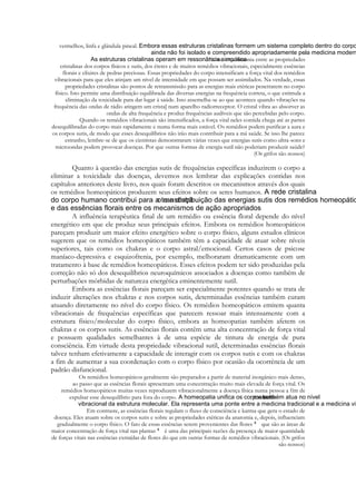 vermelhos, linfa e glândula pineal.
. Existe uma sintonia entre as propriedades
cristalinas dos corpos físicos e sutis, dos éteres e de muitos remédios vibracionais, especialmente essências
florais e elixires de pedras preciosas. Essas propriedades do corpo intensificam a força vital dos remédios
vibracionais para que eles atinjam um nível de intensidade em que possam ser assimilados. Na verdade, essas
propriedades cristalinas são pontos de retransmissão para as energias mais etéricas penetrarem no corpo
físico. Isto permite uma distribuição equilibrada das diversas energias na frequência correta, o que estimula a
eliminação da toxicidade para dar lugar à saúde. Isso assemelha-se ao que acontece quando vibrações na
frequência das ondas de rádio atingem um crista] num aparelho radiorreceptor. O cristal vibra ao absorver as
ondas de alta frequência e produz frequências audíveis que são percebidas pelo corpo.
Quando os remédios vibracionais são intensificados, a força vital neles contida chega até as partes
desequilibradas do corpo mais rapidamente e numa forma mais estável. Os remédios podem purificar a aura e
os corpos sutis, de modo que esses desequilíbrios não irão mais contribuir para a má saúde. Se isso lhe parece
estranho, lembre-se de que os cientistas demonstraram várias vezes que energias sutis como ultra-sons e
microondas podem provocar doenças. Por que outras formas de energia sutil não poderiam produzir saúde?
(Os grifos são nossos)

Quanto à questão das energias sutis de frequências específicas induzirem o corpo a
eliminar a toxicidade das doenças, devemos nos lembrar das explicações contidas nos
capítulos anteriores deste livro, nos quais foram descritos os mecanismos através dos quais
os remédios homeopáticos produzem seus efeitos sobre os seres humanos.
A influência terapêutica final de um remédio ou essência floral depende do nível
energético em que ele produz seus principais efeitos. Embora os remédios homeopáticos
pareçam produzir um maior efeito energético sobre o corpo físico, alguns estudos clínicos
sugerem que os remédios homeopáticos também têm a capacidade de atuar sobre níveis
superiores, tais como os chakras e o corpo astral/emocional. Certos casos de psicose
maníaco-depressiva e esquizofrenia, por exemplo, melhoraram dramaticamente com um
tratamento à base de remédios homeopáticos. Esses efeitos podem ter sido produzidas pela
correção não só dos desequilíbrios neuroquímicos associados a doenças como também de
perturbações mórbidas de natureza energética eminentemente sutil.
Embora as essências florais pareçam ser especialmente potentes quando se trata de
induzir alterações nos chakras e nos corpos sutis, determinadas essências também curam
atuando diretamente no nível do corpo físico. Os remédios homeopáticos emitem quanta
vibracionais de frequências específicas que parecem ressoar mais intensamente com a
estrutura físico/molecular do corpo físico, embora as homeopatias também afetem os
chakras e os corpos sutis. As essências florais contêm uma alta concentração de força vital
e possuem qualidades semelhantes à de uma espécie de tintura de energia de pura
consciência. Em virtude desta propriedade vibracional sutil, determinadas essências florais
talvez tenham efetivamente a capacidade de interagir com os corpos sutis e com os chakras
a fim de aumentar a sua coordenação com o corpo físico por ocasião da ocorrência de um
padrão disfuncional.
Os remédios homeopáticos geralmente são preparados a partir de material inorgânico mais denso,
ao passo que as essências florais apresentam uma concentração muito mais elevada de força vital. Os
remédios homeopáticos muitas vezes reproduzem vibracionalmente a doença física numa pessoa a fim de
expulsar esse desequilíbrio para fora do corpo
Em contraste, as essências florais regulam o fluxo de consciência e karma que gera o estado de
doença. Eles atuam sobre os corpos sutis e sobre as propriedades etéricas da anatomia e, depois, influenciam
gradualmente o corpo físico. O fato de essas essências serem provenientes das flores
que são as áreas de
maior concentração de força vital nas plantas
é uma das principais razões da presença de maior quantidade
de forças vitais nas essências extraídas de flores do que em outras formas de remédios vibracionais. (Os grifos
são nossos)

 