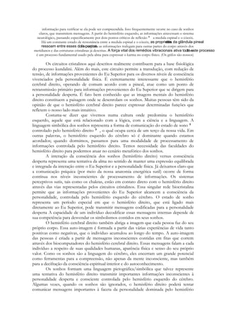 informação para verificar se ela pode ser compreendida. Isso frequentemente ocorre no caso de sonhos
claros, que transmitem mensagens. A partir do hemisfério esquerdo, as informações atravessam o sistema
neurológico, passando especificamente por dois pontos críticos de reflexão
a medula espinal e o cóceix.
Há um constante estado de ressonância entre a medula espinal e o cóceix;
. Em seguida as informações trafegam para outras partes do corpo através dos
meridianos e das estruturas cristalinas já descritas.
. Este
é um processo fundamental usado pela alma para expressar o karma no corpo físico. (Os grifos são nossos)

Os circuitos cristalinos aqui descritos realmente contribuem para a base fisiológica
do processo kundalini. Além do mais, este circuito permite a transdução, com redução de
tensão, de informações provenientes do Eu Superior para os diversos níveis de consciência
vivenciados pela personalidade física. É extremamente interessante que o hemisfério
cerebral direito, operando de comum acordo com a pineal, atue como um ponto de
retransmissão primário para informações provenientes do Eu Superior que se dirigem para
a personalidade desperta. É fato bem conhecido que as imagens mentais do hemisfério
direito constituem a paisagem onde se desenrolam os sonhos. Muitas pessoas têm sido da
opinião de que o hemisfério cerebral direito parece expressar determinadas funções que
refletem o nosso lado mais intuitivo.
Costuma-se dizer que vivemos numa cultura onde predomina o hemisfério
esquerdo, aquele que está relacionado com a lógica, com a ciência e a linguagem. A
linguagem simbólica dos sonhos representa a forma de comunicação do estado de sono
controlado pelo hemisfério direito , o qual ocupa cerca de um terço da nossa vida. Em
outras palavras, o hemisfério esquerdo do cérebro só é dominante quando estamos
acordados; quando dormimos, passamos para uma modalidade de processamento de
informações controlada pelo hemisfério direito. Temos necessidade das faculdades do
hemisfério direito para podermos atuar no cenário metafórico dos sonhos.
A interação da consciência dos sonhos (hemisfério direito) versus consciência
desperta representa uma tentativa da alma no sentido de manter uma expressão equilibrada
e integrada da interação entre o Eu Superior e a personalidade física. Já deixamos claro que
a comunicação psíquica (por meio da nossa anatomia energética sutil) ocorre de forma
contínua nos níveis inconscientes de processamento de informações. Os sistemas
perceptivos sutis, tais como os chakras, estão em contato direto com o hemisfério direito
através das vias representadas pelos circuitos cristalinos. Essa singular rede biocristalina
permite que as informações provenientes do Eu Superior alcancem a consciência da
personalidade, controlada pelo hemisfério esquerdo do cérebro. O estado de sonho
representa um período especial em que o hemisfério direito, que está ligado mais
diretamente ao Eu Superior, pode transmitir mensagens codificadas para a personalidade
desperta A capacidade de um indivíduo decodificar essas mensagens internas depende de
sua competência para desvendar os simbolismos contidos em seus sonhos.
O hemisfério cerebral direito também abriga a imagem que cada pessoa faz do seu
próprio corpo. Essa auto-imagem é formada a partir das várias experiências de vida tanto
positivas como negativas, que o indivíduo acumulou ao longo do tempo. A auto-imagem
das pessoas é criada a partir de mensagens inconscientes contidas em fitas que correm
através dos biocomputadores do hemisfério cerebral direito. Essas mensagens falam a cada
indivíduo a respeito de suas qualidades humanas, aparência física e senso do seu próprio
valor. Como os sonhos são a linguagem do cérebro, eles encerram um grande potencial
como ferramentas para a compreensão, não apenas da mente inconsciente, mas também
para a decifração da consciência espiritual interior e do autoconhecimento.
Os sonhos formam uma linguagem pictográfica/simbólica que talvez represente
uma tentativa do hemisfério direito transmitir importantes informações inconscientes à
personalidade desperta e consciente controlada pelo hemisfério esquerdo do cérebro.
Algumas vezes, quando os sonhos são ignorados, o hemisfério direito poderá tentar
comunicar mensagens importantes à faceta da personalidade dominada pelo hemisfério

 