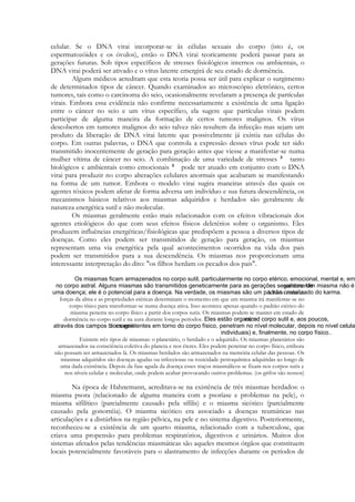 celular. Se o DNA virai incorporar-se às células sexuais do corpo (isto é, os
espermatozóides e os óvulos), então o DNA virai teoricamente poderá passar para as
gerações futuras. Sob tipos específicos de stresses fisiológicos internos ou ambientais, o
DNA virai poderá ser ativado e o vírus latente emergirá de seu estado de dormência.
Alguns médicos acreditam que esta teoria possa ser útil para explicar o surgimento
de determinados tipos de câncer. Quando examinados ao microscópio eletrônico, certos
tumores, tais como o carcinoma do seio, ocasionalmente revelaram a presença de partículas
virais. Embora essa evidência não confirme necessariamente a existência de uma ligação
entre o câncer no seio e um vírus específico, ela sugere que partículas virais podem
participar de alguma maneira da formação de certos tumores malignos. Os vírus
descobertos em tumores malignos do seio talvez não resultem da infecção mas sejam um
produto da liberação de DNA virai latente que possivelmente já existia nas células do
corpo. Em outras palavras, o DNA que controla a expressão desses vírus pode ter sido
transmitido inocentemente de geração para geração antes que viesse a manifestar-se numa
mulher vítima de câncer no seio. A combinação de uma variedade de stresses
tanto
biológicos e ambientais como emocionais
pode ter atuado em conjunto com o DNA
virai para produzir no corpo alterações celulares anormais que acabaram se manifestando
na forma de um tumor. Embora o modelo virai sugira maneiras através das quais os
agentes tóxicos podem afetar de forma adversa um indivíduo e sua futura descendência, os
mecanismos básicos relativos aos miasmas adquiridos e herdados são geralmente de
natureza energética sutil e não molecular.
Os miasmas geralmente estão mais relacionados com os efeitos vibracionais dos
agentes etiológicos do que com seus efeitos físicos deletérios sobre o organismo. Eles
produzem influências energéticas/fisiológicas que predispõem a pessoa a diversos tipos de
doenças. Como eles podem ser transmitidos de geração para geração, os miasmas
representam uma via energética pela qual acontecimentos ocorridos na vida dos pais
podem ser transmitidos para a sua descendência. Os miasmas nos proporcionam uma
interessante interpretação do dito: "os filhos herdam os pecados dos pais".

A fusão entre as
forças da alma e as propriedades etéricas determinam o momento em que um miasma irá manifestar-se no
corpo tísico para transformar-se numa doença ativa. Isso acontece apenas quando o padrão etérico do
miasma penetra no corpo físico a partir dos corpos sutis. Os miasmas podem se manter em estado de
dormência no corpo sutil e na aura durante longos períodos.
Existem três tipos de miasmas: o planetário, o herdado e o adquirido. Os miasmas planetários são
armazenados na consciência coletiva do planeta e nos éteres. Eles podem penetrar no corpo físico, embora
não possam ser armazenados lá. Os miasmas herdados são armazenados na memória celular das pessoas. Os
miasmas adquiridos são doenças agudas ou infecciosas ou toxicidade petroquímica adquiridas ao longo de
uma dada existência. Depois da fase aguda da doença esses traços miasmálicos se fixam nos corpos sutis e
nos níveis celular e molecular, onde podem acabar provocando outros problemas. (os grifos são nossos)

Na época de Hahnemann, acreditava-se na existência de três miasmas herdados: o
miasma psora (relacionado de alguma maneira com a psoríase e problemas na pele), o
miasma sifilítico (parcialmente causado pela sífilis) e o miasma sicótico (parcialmente
causado pela gonorréia). O miasma sicótico era associado a doenças reumáticas nas
articulações e a distúrbios na região pélvica, na pele e no sistema digestivo. Posteriormente,
reconheceu-se a existência de um quarto miasma, relacionado com a tuberculose, que
criava uma propensão para problemas respiratórios, digestivos e urinários. Muitos dos
sistemas afetados pelas tendências miasmáticas são aqueles mesmos órgãos que constituem
locais potencialmente favoráveis para o alastramento de infecções durante os períodos de

 