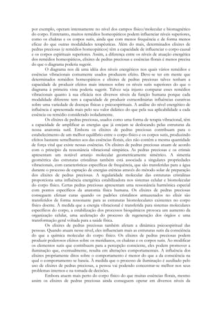 por exemplo, operam intensamente no nível dos campos físico/molecular e biomagnético
do corpo. Entretanto, muitos remédios homeopáticos podem influenciar níveis superiores,
como os chakras e os corpos sutis, ainda que com menos frequência e de forma menos
eficaz do que outras modalidades terapêuticas. Além do mais, determinados elixires de
pedras preciosas (e remédios homeopáticos) têm a capacidade de influenciar o corpo causal
e os corpos espirituais superiores. Assim, a diferença entre os níveis de atuação energética
dos remédios homeopáticos, elixires de pedras preciosas e essências florais é menos precisa
do que o diagrama poderia sugerir.
O diagrama nos dá uma idéia dos níveis energéticos nos quais vários remédios e
essências vibracionais comumente usados produzem efeito. Deve-se ter em mente que
determinados remédios homeopáticos e elixires de pedras preciosas talvez tenham a
capacidade de produzir efeitos mais intensos sobre os níveis sutis superiores do que o
diagrama à primeira vista poderia sugerir. Talvez seja injusto comparar esses remédios
vibracionais quanto à sua eficácia nos diversos níveis da função humana porque cada
modalidade diferente tem a capacidade de produzir extraordinárias influências curativas
sobre uma variedade de doenças físicas e psicoespirituais. A análise do nível energético de
influência é apresentada mais pelo seu valor didático do que pela sua aplicabilidade a cada
essência ou remédio considerado isoladamente.
Os elixires de pedras preciosas, usados como uma forma de terapia vibracional, têm
a capacidade de amplificar as energias que já estejam se deslocando pelas estruturas da
nossa anatomia sutil. Embora os elixires de pedras preciosas contribuam para o
estabelecimento de um melhor equilíbrio entre o corpo físico e os corpos sutis, produzindo
efeitos bastante semelhantes aos das essências florais, eles não contêm a mesma quantidade
de força vital que existe nessas essências. Os elixires de pedras preciosas atuam de acordo
com o princípio da ressonância vibracional simpática. As pedras preciosas e os cristais
apresentam um notável arranjo molecular geometricamente simétrico. A simetria
geométrica das estruturas cristalinas também está associada a singulares propriedades
vibracionais, com características específicas de frequência, que são transferidas para a água
durante o processo de captação de energias etéricas através do método solar de preparação
dos elixires de pedras preciosas. A regularidade molecular das estruturas cristalinas
proporciona uma influência energética estabilizadora nos sistemas celular e biomolecular
do corpo físico. Certas pedras preciosas apresentam uma ressonância harmônica especial
com pontos específicos da anatomia física humana. Os elixires de pedras preciosas
conseguem efetuar curas quando os padrões cristalinos armazenados no elixir são
transferidos de forma ressonante para as estruturas biomoleculares existentes no corpo
físico doente. À medida que a energia vibracional é transferida para sistemas moleculares
específicos do corpo, a estabilização dos processos bioquímicos provoca um aumento da
organização celular, uma aceleração do processo de regeneração dos órgãos e uma
transformação geral voltada para a saúde física.
Os elixires de pedras preciosas também afetam a dinâmica psicoespiritual das
pessoas. Quando atuam nesse nível, eles influenciam mais as estruturas sutis da consciência
do que a química molecular do corpo físico. Os elixires de pedras preciosas podem
produzir poderosos efeitos sobre os meridianos, os chakras e os corpos sutis. Ao modificar
os elementos sutis que contribuem para a percepção consciente, eles podem promover a
iluminação que, eventualmente, resulta em alterações comportamentais. A influência dos
elixires propriamente ditos sobre o comportamento é menor do que a da consciência na
qual o comportamento se baseia. À medida que o processo de iluminação é auxiliado pelo
uso de elixires de pedras preciosas, a pessoa vai podendo concentrar-se melhor nos seus
problemas internos e na tomada de decisões.
Embora atuem mais perto do corpo físico do que muitas essências florais, mesmo
assim os elixires de pedras preciosas ainda conseguem operar em diversos níveis da

 