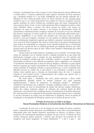humanos. As principais áreas sobre as quais os raios violeta parecem exercer influência são
o cérebro físico e a natureza espiritual da mente superior. Leonardo da Vinci sustentava
que a meditação poderia ter o seu poder multiplicado por dez quando realizada sob a
influência de raios violeta passando através de vitrais coloridos de uma tranquila igreja.
Acredita-se que a cor violeta proporciona uma nutrição de natureza energética sutil para
aqueles neurônios do córtex cerebral que contribuem para uma maior compreensão da
nossa natureza divina. Como os raios violeta produzem efeitos terapêuticos positivos sobre
vários distúrbios físicos e mentais, eles talvez possam ser usados com sucesso no
tratamento de dores de cabeça, neuroses e, até mesmo, de determinadas formas de
esquizofrenia e demência Existem complexos métodos de cura pela cor que são utilizados
por diversos terapeutas. O esboço geral dos efeitos da cromoterapia apresentado aqui é
altamente simplificado. O uso seletivo das vibrações das cores para tratar as doenças
humanas é uma arte complexa e intricada. As cores podem ser aplicadas individualmente
ou em combinações terapêuticas especiais que tendem a aumentar o potencial curativo das
cores através de efeitos sinérgicos. São várias as formas através das quais as frequências das
cores podem ser transmitidas aos pacientes. Esses métodos incluem não só a iluminação
direta com luz natural (do Sol) ou artificial (produzida por lâmpadas elétricas) que tenha
passado através de diversos tipos de telas e filtros como também a hidroterapia que utiliza
água colorida pelo sol.
Outras formas de terapia incluem a respiração com ar colorido. Um método físico
etérico de respiração com ar colorido envolve a inalação profunda de ar que tenha sido
pranicamente carregado com as energias de uma determinada cor. Um método mais
comum de respiração colorida exige que o indivíduo visualize a si próprio inalando uma
determinada cor durante a fase inalatória da respiração. Após a inspiração a cor visualizada
é mentalmente direcionada para as áreas de doença, bloqueio e disfunção ou para aqueles
sistemas corporais que estejam necessitados de vitalização. Existem muitas variações desta
técnica específica de respiração colorida, as quais permitem que as cores visualizadas pelo
indivíduo possam ser usadas não só para alterar a sua consciência e purificar os seus
chakras como também para a obtenção de determinados tipos de cura. A respiração
colorida no nível mental envolve o direcionamento das energias que operam com os
chakras e com os corpos mental e astral.
De modo geral, a visualização das cores, pedras preciosas e flores sendo
vibracionalmente aplicadas (através de tinturas, essências, etc.) pode aumentar
significativamente a eficácia do tratamento. As afirmações mentais
declarações
verbalizadas interiormente que reafirmam a desejada modificação física ou emocional
também podem ser úteis na intensificação da eficácia das diversas terapias vibracionais.
Muitos dos antigos terapeutas adeptos da utilização das essências florais de Bach
solicitavam a seus pacientes que complementassem as combinações de remédios florais que
lhes eram prescritas com a repetição de determinadas afirmações. Quanto mais o indivíduo
se envolve ativamente na terapia (seja ela vibracional ou alopática), através da prática da
visualização ou da repetição de afirmações, maiores são as chances de que ele se cure.

A realização de curas com o uso de tinturas de cores, elixires de gemas e essências
florais é importante porque demonstra a possibilidade do corpo físico ser profundamente
influenciado pelos mais simples elementos encontrados na natureza. As plantas e flores
campestres são extremamente abundantes no planeta em que vivemos. O subsolo da Terra
contém numerosas pedras preciosas e minerais que possuem um potencial de cura
energético sutil jamais imaginado. As forças unificadoras
o Sol e a água
que

 