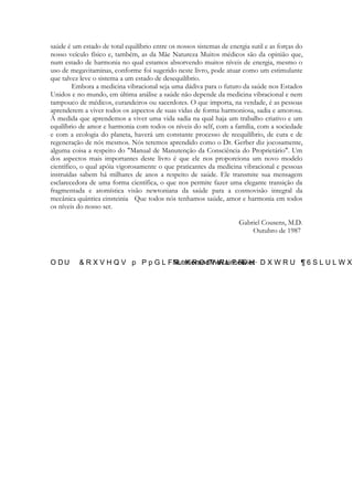 saúde é um estado de total equilíbrio entre os nossos sistemas de energia sutil e as forças do
nosso veículo físico e, também, as da Mãe Natureza Muitos médicos são da opinião que,
num estado de harmonia no qual estamos absorvendo muitos níveis de energia, mesmo o
uso de megavitaminas, conforme foi sugerido neste livro, pode atuar como um estimulante
que talvez leve o sistema a um estado de desequilíbrio.
Embora a medicina vibracional seja uma dádiva para o futuro da saúde nos Estados
Unidos e no mundo, em última análise a saúde não depende da medicina vibracional e nem
tampouco de médicos, curandeiros ou sacerdotes. O que importa, na verdade, é as pessoas
aprenderem a viver todos os aspectos de suas vidas de forma harmoniosa, sadia e amorosa.
À medida que aprendemos a viver uma vida sadia na qual haja um trabalho criativo e um
equilíbrio de amor e harmonia com todos os níveis do self, com a família, com a sociedade
e com a ecologia do planeta, haverá um constante processo de reequilíbrio, de cura e de
regeneração de nós mesmos. Nós teremos aprendido como o Dr. Gerber diz jocosamente,
alguma coisa a respeito do "Manual de Manutenção da Consciência do Proprietário". Um
dos aspectos mais importantes deste livro é que ele nos proporciona um novo modelo
científico, o qual apóia vigorosamente o que praticantes da medicina vibracional e pessoas
instruídas sabem há milhares de anos a respeito de saúde. Ele transmite sua mensagem
esclarecedora de uma forma científica, o que nos permite fazer uma elegante transição da
fragmentada e atomística visão newtoniana da saúde para a cosmovisão integral da
mecânica quântica einsteinia Que todos nós tenhamos saúde, amor e harmonia em todos
os níveis do nosso ser.
Gabriel Cousens, M.D.
Outubro de 1987

 
