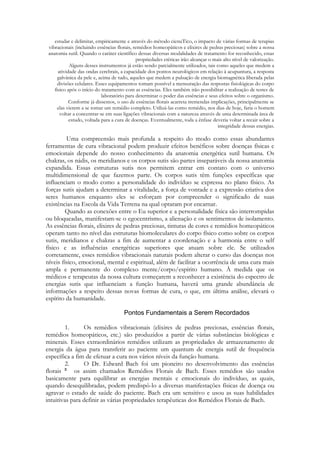 estudar e delimitar, empiricamente e através do método cienuTico, o impacto de várias formas de terapias
vibracionais (incluindo essências florais, remédios homeopáticos e elixires de pedras preciosas) sobre a nossa
anatomia sutil. Quando o caráter científico dessas diversas modalidades de tratamento for reconhecido, essas
propriedades etéricas irão alcançar o mais alto nível de valorização.
Alguns desses instrumentos já estão sendo parcialmente utilizados, tais como aqueles que medem a
atividade das ondas cerebrais, a capacidade dos pontos neurológicos em relação à acupuntura, a resposta
galvânica da pele e, acima de tudo, aqueles que medem a pulsação de energia biomagnética liberada pelas
divisões celulares. Esses equipamentos tomam possível a mensuração das respostas fisiológicas do corpo
físico após o início do tratamento com as essências. Eles também irão possibilitar a realização de testes de
laboratório para determinar o poder das essências e seus efeitos sobre o organismo.
Conforme já dissemos, o uso de essências florais acarreta tremendas implicações, principalmente se
elas vierem a se tomar um remédio completo. Utilizá-las como remédio, nos dias de hoje, faria o homem
voltar a concentrar-se em suas ligações vibracionais com a natureza através de uma determinada área de
estudo, voltada para a cura de doenças. Eventualmente, toda a ênfase deveria voltar a recair sobre a
integridade dessas energias.

Uma compreensão mais profunda a respeito do modo como essas abundantes
ferramentas de cura vibracional podem produzir efeitos benéficos sobre doenças físicas c
emocionais depende do nosso conhecimento da anatomia energética sutil humana. Os
chakras, os nádis, os meridianos e os corpos sutis são partes inseparáveis da nossa anatomia
expandida. Essas estruturas sutis nos permitem entrar em contato com o universo
multidimensional de que fazemos parte. Os corpos sutis têm funções específicas que
influenciam o modo como a personalidade do indivíduo se expressa no plano físico. As
forças sutis ajudam a determinar a vitalidade, a força de vontade e a expressão criativa dos
seres humanos enquanto eles se esforçam por compreender o significado de suas
existências na Escola da Vida Terrena na qual optaram por encarnar.
Quando as conexões entre o Eu superior e a personalidade física são interrompidas
ou bloqueadas, manifestam-se o egocentrismo, a alienação e os sentimentos de isolamento.
As essências florais, elixires de pedras preciosas, tinturas de cores e remédios homeopáticos
operam tanto no nível das estruturas biomoleculares do corpo físico como sobre os corpos
sutis, meridianos e chakras a fim de aumentar a coordenação e a harmonia entre o self
físico e as influências energéticas superiores que atuam sobre ele. Se utilizados
corretamente, esses remédios vibracionais naturais podem alterar o curso das doenças nos
níveis físico, emocional, mental e espiritual, além de facilitar a ocorrência de uma cura mais
ampla e permanente do complexo mente/corpo/espírito humano. À medida que os
médicos e terapeutas da nossa cultura começarem a reconhecer a existência do espectro de
energias sutis que influenciam a função humana, haverá uma grande abundância de
informações a respeito dessas novas formas de cura, o que, em última análise, elevará o
espírito da humanidade.

1.
Os remédios vibracionais (elixires de pedras preciosas, essências florais,
remédios homeopáticos, etc.) são produzidos a partir de várias substâncias biológicas e
minerais. Esses extraordinários remédios utilizam as propriedades de armazenamento de
energia da água para transferir ao paciente um quantum de energia sutil de frequência
específica a fim de efetuar a cura nos vários níveis da função humana.
2.
O Dr. Edward Bach foi um pioneiro no desenvolvimento das essências
florais
os assim chamados Remédios Florais de Bach. Esses remédios são usados
basicamente para equilibrar as energias mentais e emocionais do indivíduo, as quais,
quando desequilibradas, podem predispô-lo a diversas manifestações físicas de doença ou
agravar o estado de saúde do paciente. Bach era um sensitivo e usou as suas habilidades
intuitivas para definir as várias propriedades terapêuticas dos Remédios Florais de Bach.

 