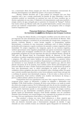 ver, a mensuração direta dessas energias por meio dos instrumentos convencionais de
detecção eletromagnética é tão difícil hoje quanto o foi na época de Mesmer.
Mesmer também descobriu que a água poderia ser carregada com essa força
magnética sutil e que a energia armazenada em garrafas de água submetidas à ação do
curandeiro poderia ser transmitida aos pacientes por meio de hastes metálicas que os
doentes segurariam em suas mãos. O dispositivo de armazenamento usado para transferir a
energia curativa da água carregada para os pacientes foi chamado de "bacquet". Embora
hoje muitos achem que Mesmer tenha sido um grande hipnotizador, existem umas poucas
pessoas que realmente compreendem o pioneirismo de suas pesquisas sobre as energias
curativas magnéticas sutis.

Ao longo das últimas décadas, as investigações científicas acerca dos efeitos da cura
por imposição das mãos derramaram uma nova luz sobre as descobertas de Mesmer. Além
de confirmarem realmente a ocorrência de um intercâmbio de energia entre o terapeuta e o
paciente, conforme Mesmer e outros haviam sugerido, os pesquisadores também
demonstraram a existência de uma interessante semelhança entre os efeitos biológicos
produzidos pelos terapeutas e aqueles resultantes da exposição a campos magnéticos de alta
intensidade. Os campos magnéticos dos terapeutas, apesar de sua natureza magnética,
também apresentaram outras singulares propriedades que apenas recentemente começaram
a ser reveladas pela investigação científica Um dos estudos mais amplos a respeito das
propriedades energéticas da cura por imposição das mãos foi realizada durante a década de
1960 pelo Dr. Bernard Grad, da Universidade McGill, de Montreal. O Dr. Grad
reconheceu os poderes terapêuticos potenciais dos assim chamados curandeiros espirituais
e psíquicos. Ele sabia que muitos médicos que tentaram explicar os genuínos efeitos
terapêuticos produzidos por esses curandeiros frequentemente os atribuíam ao poder da fé,
um fenômeno às vezes chamado de efeito placebo. Grad suspeitou que, além do efeito
placebo decorrente da fé do paciente, havia também outros fatores psicoenergéticos que
eram mais difíceis de isolar e estudar. Grad procurou delinear um experimento que pudesse
fazer uma discriminação entre os efeitos psicológicos da crença do paciente e os
verdadeiros efeitos energéticos das mãos do curandeiro sobre a fisiologia celular. Ele queria
usar o método científico para descobrir se nisso havia realmente outras forças sutis que não
a confiança do paciente num determinado terapeuta. A fim de isolar os efeitos da fé em
seus experimentos, Grad resolveu trabalhar com modelos não-humanos de doença e
passou a utilizar animais e plantas em seus estudos.
Grad preferiu fazer seus experimentos com ratos. Sob o aspecto financeiro, os ratos
ocupavam pouco espaço no laboratório e podiam ser abrigados e alimentados com
facilidade. O Dr. Grad escolheu a formação do bócio como doença a ser usada no estudo
dos efeitos das energias curativas. Ele foi influenciado pelo fato de um dos curandeiros que
participava do estudo ser especialmente bem-sucedido no tratamento desse distúrbio. (Esta
é uma questão importante quando se está empenhado no estudo das energias curativas,
pois observou-se que determinados curandeiros parecem ter um melhor desempenho
quando tratam de determinadas doenças.) Grad decidiu trabalhar com um curandeiro
chamado Oscar Estebany, um coronel húngaro com a reputação de ter poderes de cura em
seu toque. Em seus experimentos, Grad referia-se a Estebany com Mr. E.
Para produzir a doença nos ratos, Grad submeteu-os a dietas especiais que
favoreciam o surgimento do bócio. Essas dietas consistiam em aumentos deficientes em
iodo, um elemento necessário para o funcionamento adequado da tireóide. A água
oferecida aos ratos continha tioracil, um conhecido agente bloqueador do hormônio da

 
