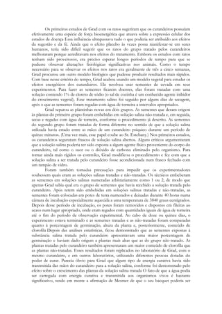 Os primeiros estudos de Grad com os ratos sugeriram que os curandeiros possuíam
efetivamente uma espécie de força bioenergética que atuava sobre a expressão celular dos
estados de doença Essa influência ultrapassava tudo o que poderia ser atribuído aos efeitos
da sugestão e da fé. Ainda que o efeito placebo às vezes possa manifestar-se em seres
humanos, teria sido difícil sugerir que os ratos do grupo tratado pelos curandeiros
melhoraram porque acreditavam nos efeitos do tratamento. Embora os estudos com ratos
tenham sido proveitosos, era preciso esperar longos períodos de tempo para que se
pudesse observar alterações fisiológicas significativas nos animais. Como o tempo
necessário para se observar os efeitos nos ratos era geralmente de três a cinco semanas,
Grad procurou um outro modelo biológico que pudesse produzir resultados mais rápidos.
Com base nesse critério do tempo, Grad acabou usando um modelo vegetal para estudar os
efeitos energéticos dos curandeiros. Ele resolveu usar sementes de cevada em seus
experimentos. Para fazer as sementes ficarem doentes, elas foram tratadas com uma
solução contendo 1% de cloreto de sódio (o sal de cozinha é um conhecido agente inibidor
do crescimento vegetal). Esse tratamento salino foi seguido por alguns dias de secagem,
após o que as sementes foram regadas com água de torneira a intervalos apropriados.
Grad separou as plantinhas novas em dois grupos. As sementes que deram origem
às plantas do primeiro grupo foram embebidas em solução salina não-tratada e, em seguida,
secas e regadas com água de torneira, conforme o procedimento já descrito. As sementes
do segundo grupo foram tratadas de forma diferente no sentido de que a solução salina
utilizada havia estado entre as mãos de um curandeiro psíquico durante um período de
quinze minutos. (Uma vez mais, esse papel coube ao Sr. Estebany.) Nos primeiros estudos,
os curandeiros seguraram frascos de solução salina abertos. Alguns críticos argumentaram
que a solução salina poderia ter sido exposta a algum agente físico proveniente do corpo do
curandeiro, tal como o suor ou o dióxido de carbono eliminado pelo organismo. Para
tornar ainda mais rígidos os controles, Grad modificou o procedimento e fez com que a
solução salina a ser tratada pelo curandeiro fosse acondicionada num frasco fechado com
um tampão de vidro.
Foram também tomadas precauções para impedir que os experimentadores
soubessem quais eram as soluções salinas tratadas e não-tratadas. Os técnicos embeberam
as sementes em soluções salinas numeradas arbitrariamente como 1 ou 2, de modo que
apenas Grad sabia qual era o grupo de sementes que havia recebido a solução tratada pelo
curandeiro. Após terem sido embebidas em soluções salinas tratadas e não-tratadas, as
sementes foram colocadas em potes de terra numerados e deixadas durante 40 horas numa
câmara de incubação especialmente aquecida a uma temperatura de 3840 graus centígrados.
Depois desse período de incubação, os potes foram removidos e dispostos em fileiras ao
acaso num lugar apropriado, onde eram regados com quantidades iguais de água de torneira
até o fim do período de observação experimental. Ao cabo de doze ou quinze dias, o
experimento estava terminado e as sementes tratadas e as não-tratadas foram comparadas
quanto à porcentagem de germinação, altura da planta e, posteriormente, conteúdo de
clorofila Depois das análises estatísticas, ficou demonstrado que as sementes expostas à
substância salina tratada pelo curandeiro apresentavam uma maior porcentagem de
germinação e haviam dado origem a plantas mais altas que as do grupo não-tratado. As
plantas tratadas pelo curandeiro também apresentaram um maior conteúdo de clorofila que
as plantas não-tratadas. Esses resultados foram replicados no laboratório de Grad, com o
mesmo curandeiro, e em outros laboratórios, utilizando diferentes pessoas dotadas do
poder de curar. Parecia óbvio para Grad que algum tipo de energia curativa havia sido
transmitida das mãos do curandeiro para a solução salina, conforme foi demonstrado pelo
efeito sobre o crescimento das plantas da solução salina tratada O fato de que a água podia
ser carregada com energia curativa e transmitida aos organismos vivos é bastante
significativo, tendo em mente a afirmação de Mesmer de que o seu bacquet poderia ser

 