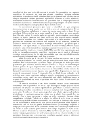 superficial da água que havia sido exposta às energias dos curandeiros ou a campos
magnéticos. O tratamento da água por diversos curandeiros produzia reduções
significativas na tensão superficial. Miller descobriu que a água que havia sido exposta aos
campos magnéticos também apresentava significativas reduções na tensão superficial,
semelhantes àquelas que foram observadas na, água tratada com as energias psíquicas dos
curandeiros. Ele estudou a relativa estabilidade da água energizada para ver quanto tempo a
tensão superficial permaneceria prejudicada depois do trata-mento.
Os experimentos projetados para testar a estabilidade da água energizada
demonstraram que a água tratada com um ímã ou com as energias psíquicas de um
curandeiro liberariam gradualmente o excesso de energia para o meio ao longo de um
período de 24 horas, após o que a tensão superficial já teria voltado aos níveis normais.
Essa liberação gradual de energia podia ser apressada, transformando-se numa rápida
descarga, se alguém encostasse uma haste metálica na água magneticamente carregada.
Miller também descobriu que, quando a água tratada com ímãs ou com as energias
psíquicas dos curandeiros era colocada num recipiente de aço inoxidável, ocorria em
questão de minutos uma súbita dissipação da energia armazenada
que passava para o
ambiente
e um rápido retorno aos níveis normais de tensão superficial. O metal parecia
atuar como uma espécie de sumidouro energético que proporcionava uma via de saída para
a energia magnética curativa. As pesquisas do Dr. Miller e do Dr. Grad sugerem que a água
podia ser carregada com energias magnéticas e curativas e que os metais e substâncias
orgânicas proporcionavam vias de saída intermediárias para essa extraordinária energia,
tornando possível direcioná-la para onde fosse necessária.
Miller descobriu que a colocação de hastes metálicas em contato com a água
energizada proporcionaria um caminho para que a energia curativa fluísse numa direção
específica. Essa descoberta ajuda a confirmar a lógica que está por trás do bacquet usado
por Mesmer, para tratar seus pacientes há quase 200 anos. O bacquet era constituído por
diversas garrafas de água magneticamente tratada que estavam em contato com os
pacientes por meio de hastes metálicas. As pessoas da primeira fileira circular em torno do
bacquet frequentemente estavam ligadas a uma segunda fileira de pacientes por meio de
cordas de pano atadas à cintura. A observação, feita por Grad, de que o algodão e a lã
poderiam atuar como capacitores orgânicos naturais, armazenando e, posteriormente,
transmitindo energia curativa aos ratos, reforça ainda mais a lógica da idéia de Mesmer a
respeito da possibilidade de juntar os pacientes num único circuito de cura através de
cordas de pano.
Em estudos posteriores, o Dr. Miller descobriu diversas outras interessantes
semelhanças entre a água tratada por ímã e a água tratada pelas energias psíquicas de um
curandeiro. Ele projetou um notável experimento no qual utilizava o processo natural da
cristalização para indicar a ocorrência de alterações energéticas sutis na água Miller sabia
que a adição de sulfato de cobre à água para produzir uma solução supersaturada acabaria
possibilitando o crescimento natural de cristais, caso a solução fosse mantida livre de
agitação. Com a água não-tratada o sulfato de cobre geralmente formava cristais
monoclínicos verde-jade. Todavia se a solução de sulfato de cobre fosse pré-tratada
mediante a exposição às mãos de um curandeiro, os cristais que se formavam eram sempre
de cor azul-turquesa e apresentavam uma granulação mais grosseira Miller duplicou o
experimento com sais de cobre, porém dessa vez substituiu por um campo magnético o
campo produzido pelas mãos de um curandeiro. Miller colocou uma solução supersaturada
de sulfato de cobre durante quinze minutos num campo magnético de 4.500 Gauss.
Quando os cristais finalmente se formaram, Miller verificou que, em vez da variedade
normal verde-jade, eles eram do tipo azul-turquesa observado nas soluções tratadas por um
curandeiro. Uma vez mais, vemos aqui uma semelhança qualitativa entre os efeitos das
mãos dos curandeiros e dos campos magnéticos.

 