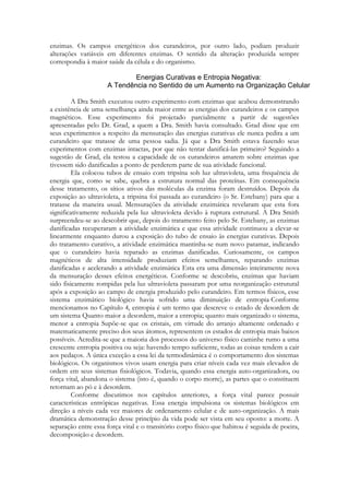 enzimas. Os campos energéticos dos curandeiros, por outro lado, podiam produzir
alterações variáveis em diferentes enzimas. O sentido da alteração produzida sempre
correspondia à maior saúde da célula e do organismo.

A Dra Smith executou outro experimento com enzimas que acabou demonstrando
a existência de uma semelhança ainda maior entre as energias dos curandeiros e os campos
magnéticos. Esse experimento foi projetado parcialmente a partir de sugestões
apresentadas pelo Dr. Grad, a quem a Dra. Smith havia consultado. Grad disse que em
seus experimentos a respeito da mensuração das energias curativas ele nunca pedira a um
curandeiro que tratasse de uma pessoa sadia. Já que a Dra Smith estava fazendo seus
experimentos com enzimas intactas, por que não tentar danificá-las primeiro? Seguindo a
sugestão de Grad, ela testou a capacidade de os curandeiros amarem sobre enzimas que
tivessem sido danificadas a ponto de perderem parte de sua atividade funcional.
Ela colocou tubos de ensaio com tripsína sob luz ultravioleta, uma frequência de
energia que, como se sabe, quebra a estrutura normal das proteínas. Em consequência
desse tratamento, os sítios ativos das moléculas da enzima foram destruídos. Depois da
exposição ao ultravioleta, a tripsina foi passada ao curandeiro (o Sr. Estebany) para que a
tratasse da maneira usual. Mensurações da atividade enzimática revelaram que esta fora
significativamente reduzida pela luz ultravioleta devido à ruptura estrutural. A Dra Smith
surpreendeu-se ao descobrir que, depois do tratamento feito pelo Sr. Estebany, as enzimas
danificadas recuperaram a atividade enzimática e que essa atividade continuou a elevar-se
linearmente enquanto durou a exposição do tubo de ensaio às energias curativas. Depois
do tratamento curativo, a atividade enzimática mantinha-se num novo patamar, indicando
que o curandeiro havia reparado as enzimas danificadas. Curiosamente, os campos
magnéticos de alta intensidade produziam efeitos semelhantes, reparando enzimas
danificadas e acelerando a atividade enzimática Esta era uma dimensão inteiramente nova
da mensuração desses efeitos energéticos. Conforme se descobriu, enzimas que haviam
sido fisicamente rompidas pela luz ultravioleta passaram por uma reorganização estrutural
após a exposição ao campo de energia produzido pelo curandeiro. Em termos físicos, esse
sistema enzimático biológico havia sofrido uma diminuição de entropia Conforme
mencionamos no Capítulo 4, entropia é um termo que descreve o estado de desordem de
um sistema Quanto maior a desordem, maior a entropia; quanto mais organizado o sistema,
menor a entropia Supõe-se que os cristais, em virtude do arranjo altamente ordenado e
matematicamente preciso dos seus átomos, representem os estados de entropia mais baixos
possíveis. Acredita-se que a maioria dos processos do universo físico caminhe rumo a uma
crescente entropia positiva ou seja: havendo tempo suficiente, todas as coisas tendem a cair
aos pedaços. A única exceção a essa lei da termodinâmica é o comportamento dos sistemas
biológicos. Os organismos vivos usam energia para criar níveis cada vez mais elevados de
ordem em seus sistemas fisiológicos. Todavia, quando essa energia auto-organizadora, ou
força vital, abandona o sistema (isto é, quando o corpo morre), as partes que o constituem
retornam ao pó e à desordem.
Conforme discutimos nos capítulos anteriores, a força vital parece possuir
características entrópicas negativas. Essa energia impulsiona os sistemas biológicos em
direção a níveis cada vez maiores de ordenamento celular e de auto-organização. A mais
dramática demonstração desse princípio da vida pode ser vista em seu oposto: a morte. A
separação entre essa força vital e o transitório corpo físico que habitou é seguida de poeira,
decomposição e desordem.

 