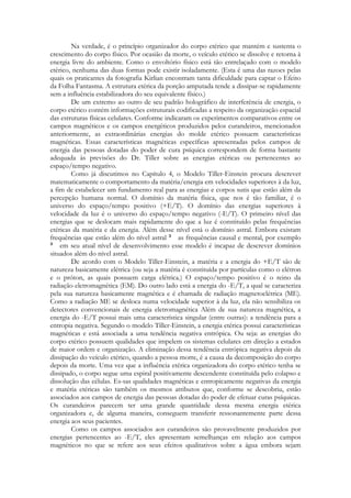 Na verdade, é o princípio organizador do corpo etérico que mantém e sustenta o
crescimento do corpo físico. Por ocasião da morte, o veículo etérico se dissolve e retorna à
energia livre do ambiente. Como o envoltório físico está tão entrelaçado com o modelo
etérico, nenhuma das duas formas pode existir isoladamente. (Esta é uma das razoes pelas
quais os praticantes da fotografia Kirlian encontram tanta dificuldade para captar o Efeito
da Folha Fantasma. A estrutura etérica da porção amputada tende a dissipar-se rapidamente
sem a influência estabilizadora do seu equivalente físico.)
De um extremo ao outro de seu padrão holográfico de interferência de energia, o
corpo etérico contém informações estruturais codificadas a respeito da organização espacial
das estruturas físicas celulares. Conforme indicaram os experimentos comparativos entre os
campos magnéticos e os campos energéticos produzidos pelos curandeiros, mencionados
anteriormente, as extraordinárias energias do molde etérico possuem características
magnéticas. Essas características magnéticas específicas apresentadas pelos campos de
energia das pessoas dotadas do poder de cura psíquica correspondem de forma bastante
adequada às previsões do Dr. Tiller sobre as energias etéricas ou pertencentes ao
espaço/tempo negativo.
Como já discutimos no Capítulo 4, o Modelo Tiller-Einstein procura descrever
matematicamente o comportamento da matéria/energia em velocidades superiores à da luz,
a fim de estabelecer um fundamento real para as energias e corpos sutis que estão além da
percepção humana normal. O domínio da matéria física, que nos é tão familiar, é o
universo do espaço/tempo positivo (+E/T). O domínio das energias superiores à
velocidade da luz é o universo do espaço/tempo negativo (-E/T). O primeiro nível das
energias que se deslocam mais rapidamente do que a luz é constituído pelas frequências
etéricas da matéria e da energia. Além desse nível está o domínio astral. Embora existam
frequências que estão além do nível astral
as frequências causal e mental, por exemplo
em seu atual nível de desenvolvimento esse modelo é incapaz de descrever domínios
situados além do nível astral.
De acordo com o Modelo Tiller-Einstein, a matéria e a energia do +E/T são de
natureza basicamente elétrica (ou seja a matéria é constituída por partículas como o elétron
e o próton, as quais possuem carga elétrica.) O espaço/tempo positivo é o reino da
radiação eletromagnética (EM). Do outro lado está a energia do -E/T, a qual se caracteriza
pela sua natureza basicamente magnética e é chamada de radiação magnetoclétrica (ME).
Como a radiação ME se desloca numa velocidade superior à da luz, ela não sensibiliza os
detectores convencionais de energia eletromagnética Além de sua natureza magnética, a
energia do -E/T possui mais uma característica singular (entre outras): a tendência para a
entropia negativa. Segundo o modelo Tiller-Einstein, a energia etérica possui características
magnéticas e está associada a uma tendência negativa entrópica. Ou seja: as energias do
corpo etérico possuem qualidades que impelem os sistemas celulares em direção a estados
de maior ordem e organização. A eliminação dessa tendência entrópica negativa depois da
dissipação do veículo etérico, quando a pessoa morre, é a causa da decomposição do corpo
depois da morte. Uma vez que a influência etérica organizadora do corpo etérico tenha se
dissipado, o corpo segue uma espiral positivamente descendente constituída pelo colapso e
dissolução das células. Es-sas qualidades magnéticas e entropicamente negativas da energia
e matéria etéricas são também os mesmos atributos que, conforme se descobriu, estão
associados aos campos de energia das pessoas dotadas do poder de efetuar curas psíquicas.
Os curandeiros parecem ter uma grande quantidade dessa mesma energia etérica
organizadora e, de alguma maneira, conseguem transferir ressonantemente parte dessa
energia aos seus pacientes.
Como os campos associados aos curandeiros são provavelmente produzidos por
energias pertencentes ao -E/T, eles apresentam semelhanças em relação aos campos
magnéticos no que se refere aos seus efeitos qualitativos sobre a água embora sejam

 