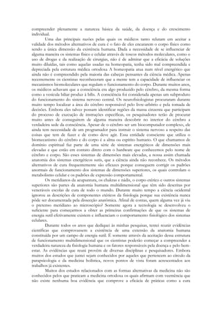 compreender plenamente a natureza básica da saúde, da doença e do crescimento
individual.
Uma das principais razões pelas quais os médicos tanto relutam em aceitar a
validade dos métodos alternativos de cura é o fato de eles encararem o corpo físico como
sendo a única dimensão da existência humana. Dada a necessidade de se influenciar de
alguma maneira os sistemas físico e celular através de toscos métodos moleculares, como o
uso de drogas e da realização de cirurgias, não é de admirar que a eficácia de soluções
muito diluídas, tais como aquelas usadas na homeopatia, tenha sido mal compreendida e
depreciada pela estrutura médica ortodoxa A homeopatia atua num nível energético que
ainda não é compreendido pela maioria das cabeças pensantes da ciência médica. Apenas
recentemente os cientistas reconheceram que a mente tem a capacidade de influenciar os
mecanismos biomoleculares que regulam o funcionamento do corpo. Durante muitos anos,
os médicos achavam que a consciência era algo produzido pelo cérebro, da mesma forma
como a vesícula biliar produz à bílis. A consciência foi considerada apenas um subproduto
do funcionamento do sistema nervoso central. Os neurofisiologistas procuraram durante
muito tempo localizar a área do cérebro responsável pelo livre-arbítrio e pela tomada de
decisões. Embora eles talvez possam identificar regiões da massa cinzenta que participam
do processo de execução de instruções específicas, os pesquisadores terão de procurar
muito antes de conseguirem de alguma maneira descobrir no interior do cérebro a
verdadeira sede da consciência. Apesar de o cérebro ser um biocomputador complexo, ele
ainda tem necessidade de um programador para instruir o sistema nervoso a respeito das
coisas que tem de fazer e de como deve agir. Essa entidade consciente que utiliza o
biomecanismo do cérebro e do corpo é a alma ou espírito humano. O que chamamos de
domínio espiritual faz parte de uma série de sistemas energéticos de dimensões mais
elevadas e que estão em contato direto com o hardware que conhecemos pelo nome de
cérebro e corpo. São esses sistemas de dimensões mais elevadas, a nossa assim chamada
anatomia dos sistemas energéticos sutis, que a ciência ainda não reconhece. Os métodos
alternativos de cura frequentemente são eficazes porque conseguem corrigir os padrões
anormais de funcionamento dos sistemas de dimensões superiores, os quais controlam o
metabolismo celular e os padrões de expressão comportamental.
Os meridianos da acupuntura, os chakras e nádis, o corpo etérico e outros sistemas
superiores são partes da anatomia humana multidimensional que têm sido descritas por
veneráveis escolas de cura de todo o mundo. Durante muito tempo a ciência ocidental
ignorou as descrições de componentes etéricos da fisiologia porque sua existência nunca
pôde ser documentada pela dissecção anatômica. Afinal de contas, quem alguma vez já viu
o pretenso meridiano ao microscópio? Somente agora a tecnologia se desenvolveu o
suficiente para começarmos a obter as primeiras confirmações de que os sistemas de
energia sutil efetivamente existem e influenciam o comportamento fisiológico dos sistemas
celulares.
Durante todos os anos que dediquei às minhas pesquisas, tentei reunir evidências
científicas que comprovassem a existência de uma extensão da anatomia humana
constituída por um campo de energia sutil. É somente através da aceitação dessa estrutura
de funcionamento multidimensional que os cientistas poderão começar a compreender a
verdadeira natureza da fisiologia humana e os fatores responsáveis pela doença e pelo bemestar. As evidências que reuni provêm de diversas disciplinas e pesquisadores. Embora
muitos dos estudos que juntei sejam conhecidos por aqueles que pertencem ao círculo da
parapsicologia e da medicina holística, novos pontos de vista foram acrescentados aos
trabalhos já existentes.
Muitos dos estudos relacionados com as formas alternativas da medicina não são
conhecidos pelos que praticam a medicina ortodoxa os quais afirmam com veemência que
não existe nenhuma boa evidência que comprove a eficácia de práticas como a cura

 