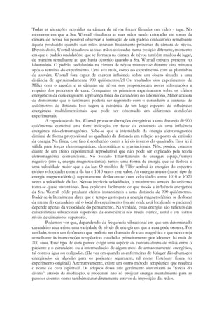 Todas as alterações ocorridas na câmara de névoa foram filmadas em vídeo - tape. No
momento em que a Sra. Worrall visualizou as suas mãos sendo colocadas em torno da
câmara de névoa foi possível observar a formação de um padrão ondulatório semelhante
àquele produzido quando suas mãos estavam fisicamente próximas da câmara de névoa.
Depois disso, Worrall visualizou as suas mãos colocadas numa posição diferente, momento
em que o padrão ondulatório que se formara na câmara de névoa também mudou de lugar,
de maneira semelhante ao que havia ocorrido quando a Sra. Worrall estivera presente no
laboratório. O padrão ondulatório na câmara de névoa manteve-se durante oito minutos
após o término do experimento. Uma vez mais, como no experimento com as plantinhas
de azevém, Worrall fora capaz de exercer influência sobre um objeto situado a uma
distância de aproximadamente 900 quilômetros.'21 Os resultados dos experimentos de
Miller com o azevém e as câmaras de névoa nos proporcionam novas informações a
respeito dos processos de cura. Conquanto os primeiros experimentos sobre os efeitos
energéticos da cura exigissem a presença física do curandeiro no laboratório, Miller acabara
de demonstrar que o fenômeno poderia ser registrado com o curandeiro a centenas de
quilômetros de distância Isso sugere a existência de um largo espectro de influências
energéticas multidimensionais que pode ser observado em diferentes condições
experimentais.
A capacidade da Sra. Worrall provocar alterações energéticas a uma distancia de 900
quilômetros constitui uma forte indicação em favor da existência de uma influência
energética não-eletromagnética. Sabe-se que a intensidade da energia eletromagnética
diminui de forma proporcional ao quadrado da distância em relação ao ponto de emissão
da energia. Na física, esse fato é conhecido como a lei do inverso do quadrado. Essa lei é
válida para forças eletromagnéticas, eletrostáticas e gravitacionais. Nós, porém, estamos
diante de um efeito experimental reprodutível que não pode ser explicado pela teoria
eletromagnética convencional. No Modelo Tiller-Einstein de energias espaço/tempo
negativo (isto é, energia magnetoelétrica), temos uma forma de energia que se desloca a
uma velocidade maior que a da luz. O modelo de Tiller atribui às energias do espectro
etérico velocidades entre a da luz e 1010 vezes esse valor. As energias astrais (outro tipo de
energia magnetoelétrica) supostamente deslocam-se com velocidades entre 1010 e IO20
vezes a velocidade da luz. Nessas incríveis velocidades, o movimento através do universo
toma-se quase instantâneo. Isso explicaria facilmente de que modo a influência energética
da Sra. Worrall pôde produzir efeitos instantâneos a uma distância de 900 quilômetros.
Poder-se-ia literalmente dizer que o tempo gasto para a energia magnetoelétrica se deslocar
da mente do curandeiro até o local do experimento (ou até onde está localizado o paciente)
depende apenas da velocidade do pensamento. Na verdade, essas energias são reflexos das
características vibracionais superiores da consciência nos níveis etérico, astral e em outros
níveis de dimensões superiores.
Podemos ver que, dependendo da frequência vibracional em que um determinado
curandeiro atua existe uma variedade de níveis de energia em que a cura pode ocorrer. Por
um lado, temos um fenômeno que poderia ser chamado de cura magnética e que talvez seja
semelhante às intervenções terapêuticas estudadas primeiramente por Mesmer, há mais de
200 anos. Esse tipo de cura parece exigir uma espécie de contato direto de mãos entre o
paciente e o curandeiro ou a intermediação de algum meio de armazenamento energético,
tal como a água ou o algodão. (De vez em quando as enfermeiras de Krieger dão chumaços
energizados de algodão para os pacientes segurarem, tal como Estebany fizera no
experimento original.) Alternativamente, existe um outro método terapêutico que recebeu
o nome de cura espiritual. Os adeptos dessa arte geralmente sintonizam as "forças do
divino" através da meditação, e procuram não só projetar energia mentalmente para as
pessoas doentes como também curar diretamente através da imposição das mãos.

 