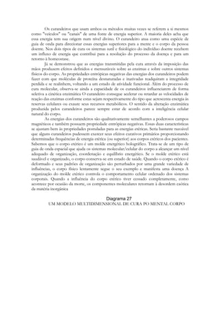 Os curandeiros que usam ambos os métodos muitas vezes se referem a si mesmos
como "veículos" ou "canais" de uma fonte de energia superior. A maioria deles acha que
essa energia tem sua origem num nível divino. O curandeiro atua como uma espécie de
guia de onda para direcionar essas energias superiores para a mente e o corpo da pessoa
doente. Nos dois tipos de cura os sistemas sutil e fisiológico do indivíduo doente recebem
um influxo de energia que contribui para a resolução do processo da doença e para um
retorno à homeostase.
Já se demonstrou que as energias transmitidas pela cura através da imposição das
mãos produzem efeitos definidos e mensuráveis sobre as enzimas e sobre outros sistemas
físicos do corpo. As propriedades entrópicas negativas das energias dos curandeiros podem
fazer com que moléculas de proteína desnaturadas e inativadas readquiram a integridade
perdida e se realinhem, voltando a um estado de atividade funcional. Além do processo de
cura molecular, observa-se ainda a capacidade de os curandeiros influenciarem de forma
seletiva a cinética enzimática O curandeiro consegue acelerar ou retardar as velocidades de
reação das enzimas conforme estas sejam respectivamente do tipo que acrescenta energia às
reservas celulares ou exaure seus recursos metabólicos. O sentido da alteração enzimática
produzida pelos curandeiros parece sempre estar de acordo com a inteligência celular
natural do corpo.
As energias dos curandeiros são qualitativamente semelhantes a poderosos campos
magnéticos e também possuem propriedade entrópicas negativas. Essas duas características
se ajustam bem às propriedades postuladas para as energias etéricas. Seria bastante razoável
que alguns curandeiros pudessem exercer seus efeitos curativos primários proporcionando
determinadas frequências de energia etérica (ou superior) aos corpos etéricos dos pacientes.
Sabemos que o corpo etérico é um molde energético holográfico. Trata-se de um tipo de
guia de onda espacial que ajuda os sistemas molecular/celular do corpo a alcançar um nível
adequado de organização, coordenação e equilíbrio energético. Se o molde etérico está
saudável e organizado, o corpo conserva-se em estado de saúde. Quando o corpo etérico é
deformado e seus padrões de organização são perturbados por uma grande variedade de
influências, o corpo físico lentamente segue o seu exemplo e manifesta uma doença A
organização do molde etérico controla o comportamento celular ordenado dos sistemas
corporais. Quando a influência do corpo etérico tiver cessado completamente, como
acontece por ocasião da morte, os componentes moleculares retornam à desordem caótica
da matéria inorgânica
UM MODELO MULTIDIMENSIONAL DE CURA PO MENTAL CORPO

 