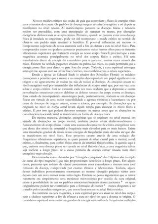 Nossos moldes etéricos são ondas de guia que controlam o fluxo de energias vitais
para o interior do corpo. Os padrões de doença surgem no nível energético e só depois se
manifestam no nível celular. As manifestações patentes de doenças físicas e celulares
podem ser precedidas, com uma antecipação de semanas ou meses, por alterações
energéticas disfuncionais no corpo etérico. Portanto, quando se procura curar uma doença
física já instalada no organismo, pode ser útil reestruturar o molde etérico no sentido de
obter-se um padrão mais saudável e benéfico. É possível influenciar até mesmo os
componentes superiores da nossa anatomia sutil a fim de efetuar a cura no nível físico. Para
compreender como isso poderia acontecer precisamos voltar nossos olhos para os sistemas
vibracionais superiores que fornecem energia ao nosso corpo física É provável que a cura
magnética aconteça principalmente no nível dos corpos físico e etérico. Há uma
transferência direta de energia do curandeiro para o paciente, muitas vezes através das
mãos. Existem na verdade pequenos chakras na palma das mãos, os quais permitem que a
energia possa fluir para dentro e para fora do corpo. Todavia, a cura espiritual consegue
interagir não apenas com os níveis físico/etérico, mas também com os níveis superiores.
Desde a época de Edward Bach (o criador dos Remédios Florais) os médicos
começaram a perceber que a mente e as emoções desempenham um papel significativo na
origem e no agravamento de muitas (se não de todas) as doenças. As emoções atuam no
nível energético sutil por intermédio das influências do corpo astral que, por sua vez, atua
sobre o corpo etérico. Está se tornando cada vez mais evidente que a depressão e outras
perturbações emocionais podem debilitar as defesas naturais do corpo contra as doenças.
Esse estado de incompetência imunológica pode, posteriormente, traduzir-se em doenças
físicas em virtude de uma maior suscetibilidade a agentes viróticos c bacterianos ou por
causa de doenças de origem interna, como o câncer, por exemplo. As distorções que se
originam no nível do corpo astral levam algum tempo para alcançar os níveis físico e
etérico. É por isso que podem decorrer semanas ou meses antes que as alterações na
constituição emocional/astral se manifestem na forma de doença física.
Da mesma maneira, distorções energéticas que se originam no nível mental, em
virtude de aberrações no corpo mental, também podem afetar desfavoravelmente o
funcionamento do corpo físico. Existe uma cascata descendente de efeitos energéticos sutis
que desce dos níveis de potencial e frequência mais elevados para os mais baixos. Existe
uma transdução gradual de sinais dessas energias de frequências mais elevadas até que elas
se manifestem no nível físico. Esse processo ocorre através de uma redução das
frequências vibracionais superiores, as quais passam do nível causal para o mental, astral,
etérico, e, finalmente, para o nível físico através da interface físico/etérica. A questão aqui é
que, embora uma doença possa ser curada no nível físico/etérico, a cura magnética talvez
seja ineficaz a longo prazo se a causa primária da doença estiver situada num nível
energético mais elevado.
Determinadas curas efetuadas por "cirurgiões psíquicos" das Filipinas são exemplo
de curas do tipo magnético que não proporcionam benefícios a longo prazo. Em alguns
casos, pacientes que sofriam de câncer procuraram esses curandeiros e tiveram uma total
remissão da doença, comprovada por exames clínicos e laboratoriais. Todavia, alguns
desses indivíduos posteriormente retornaram ao mesmo cirurgião psíquico vários anos
depois com um novo tumor num outro órgão. Embora se possa argumentar que o tumor
recorrente era simplesmente uma metástase microscópica por ocasião da cura original,
existe a possibilidade de que os padrões emocionais/mentais desses pacientes
os quais
originalmente podem ter contribuído para a formação do tumor
nunca chegaram a ser
tratados pelo curandeiro magnético, que atuou basicamente na nível físico etérico.
Ao contrário da cura magnética, a cura espiritual procura atuar no nível dos corpos
sutis e chakras superiores a fim de efetuar a cura no nível em que a doença se origina. O
curandeiro espiritual atua como um gerador de energia com saídas de frequências múltiplas

 