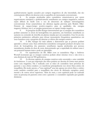 qualitativamente àqueles causados por campos magnéticos de alta intensidade, elas são
extremamente difíceis de detectar com os aparelhos de mensuração convencionais.
8.
As energias produzidas pelos curandeiros caracterizam-se por serem
negativamente entrópicas e qualitativamente semelhantes aos campos magnéticos, embora
sejam difíceis de medir com o uso de detectores de radiação eletromagnética
convencionais. Essas características são idênticas àquelas previstas pelo Modelo TillerEinstein de espaço/tempo positivo-negativo para as qualidades das energias
magneto/elétricas, isto é, as energias pertencentes ao espaço/tempo negativo.
9.
As pesquisas da Dra Krieger demonstraram que as energias dos curandeiros
podiam aumentar os níveis de hemoglobina nos pacientes, um fenômeno semelhante ao
aumento no conteúdo de clorofila em plantas tratadas por um curandeiro. Esse foi um dos
primeiros parâmetros utilizados para efetuar mensurações bioquímicas quantitativas em
seres humanos com o propósito de detectar os efeitos das energias curativas.
10.
A Dra. Krieger foi mais adiante e demonstrou que as pessoas podiam
aprender a efetuar curas. Suas enfermeiras-curandeiras conseguiam produzir elevações nos
níveis de hemoglobina dos pacientes semelhantes àquelas produzidas por pessoas
naturalmente dotadas do dom de curar, demonstrando que a capacidade de realizar curas é
um potencial humano inato e pode ser aprendido.
11.
Os experimentos do Dr. Miller com os curandeiros Olga e Ambrose
Worrall mostraram que as energias curativas podiam afetar sistemas vivos e não-vivos a
uma distância de mais de 900 quilômetros.
12.
As diversas espécies de energias curativas estão associadas a uma variedade
de fenômenos. A cura por imposição das mãos poderia ser descrita de forma mais precisa
como cura magnética. Ela é realizada com as mãos do curandeiro bem próximas do
paciente e seus efeitos tendem a se manifestar principalmente nos níveis físico-etérico de
reequilíbrio. De modo oposto, a "cura espiritual" atua não apenas nos níveis físico e etérico
como também contribui para o reequilíbrio dos níveis de disfunção energética astral,
mental e de outros níveis superiores. Além do mais, a cura espiritual pode ser realizada
tanto na presença do paciente como com o paciente e o curandeiro separados por grandes
distâncias.

 