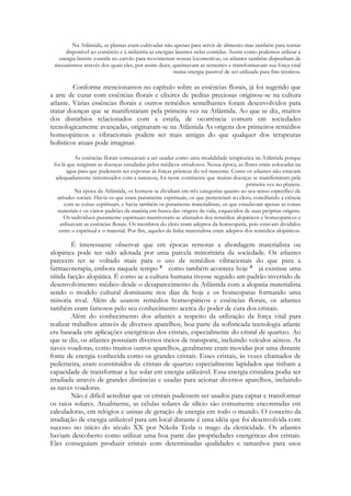 Na Atlântida, as plantas eram cultivadas não apenas para servir de alimento mas também para tornar
disponível ao comércio e à indústria as energias latentes nelas contidas. Assim como podemos utilizar a
energia latente contida no carvão para movimentar nossas locomotivas, os atlantes também dispunham de
mecanismos através dos quais eles, por assim dizer, queimavam as sementes e transformavam sua força vital
numa energia passível de ser utilizada para fins técnicos.

Conforme mencionamos no capítulo sobre as essências florais, já foi sugerido que
a arte de curar com essências florais e elixires de pedras preciosas originou-se na cultura
atlante. Várias essências florais e outros remédios semelhantes foram desenvolvidos para
tratar doenças que se manifestaram pela primeira vez na Atlântida. Ao que se diz, muitos
dos distúrbios relacionados com a estafa, de ocorrência comum em sociedades
tecnologicamente avançadas, originaram-se na Atlântida As origens dos primeiros remédios
homeopáticos e vibracionais podem ser mais antigas do que qualquer dos terapeutas
holísticos atuais pode imaginar.
As essências florais começaram a ser usadas como uma modalidade terapêutica na Atlântida porque
foi lá que surgiram as doenças estudadas pelos médicos ortodoxos. Nessa época, as flores eram colocadas na
água para que pudessem ser expostas às forças prânicas do sol nascente. Como os atlantes não estavam
adequadamente sintonizados com a natureza, foi nesse continente que muitas doenças se manifestaram pela
primeira vez no planeta.
Na época da Atlântida, os homens se dividiam em três categorias quanto ao seu senso específico de
atitudes sociais. Havia os que eram puramente espirituais, os que pertenciam ao clero, conciliando a ciência
com as coisas espirituais, e havia também os puramente materialistas, os que estudavam apenas as coisas
materiais e os vários padrões da matéria em busca das origens da vida, esquecidos de suas próprias origens.
Os indivíduos puramente espirituais mantiveram-se afastados dos remédios alopáticos e homeopáticos e
utilizavam as essências florais. Os membros do clero eram adeptos da homeopatia, pois estavam divididos
entre o espiritual e o material. Por fim, aqueles da linha materialista eram adeptos dos remédios alopáticos.

É interessante observar que em épocas remotas a abordagem materialista ou
alopática pode ter sido adotada por uma parcela minoritária da sociedade. Os atlantes
parecem ter se voltado mais para o uso de remédios vibracionais do que para a
farmacoterapia, embora naquele tempo
como também acontece hoje
já existisse uma
nítida facção alopática. É como se a cultura humana tivesse seguido um padrão invertido de
desenvolvimento médico desde o desaparecimento da Atlântida com a alopatia materialista
sendo o modelo cultural dominante nos dias de hoje e os homeopatas formando uma
minoria rival. Além de usarem remédios homeopáticos e essências florais, os atlantes
também eram famosos pelo seu conhecimento acerca do poder de cura dos cristais.
Além do conhecimento dos atlantes a respeito da utilização da força vital para
realizar trabalhos através de diversos aparelhos, boa parte da sofisticada tecnologia atlante
era baseada em aplicações energéticas dos cristais, especialmente do cristal de quartzo. Ao
que se diz, os atlantes possuíam diversos meios de transporte, incluindo veículos aéreos. As
naves voadoras, como muitos outros aparelhos, geralmente eram movidas por uma distante
fonte de energia conhecida como os grandes cristais. Esses cristais, às vezes chamados de
pederneira, eram constituídos de cristais de quartzo especialmente lapidados que tinham a
capacidade de transformar a luz solar em energia utilizável. Essa energia cristalina podia ser
irradiada através de grandes distâncias e usadas para acionar diversos aparelhos, incluindo
as naves voadoras.
Não é difícil acreditar que os cristais pudessem ser usados para captar e transformar
os raios solares. Atualmente, as células solares de silício são comumente encontradas em
calculadoras, em relógios e usinas de geração de energia em todo o mundo. O conceito da
irradiação de energia utilizável para um local distante é uma idéia que foi desenvolvida com
sucesso no início do século XX por Nikola Tesla o mago da eletricidade. Os atlantes
haviam descoberto como utilizar uma boa parte das propriedades energéticas dos cristais.
Eles conseguiam produzir cristais com determinadas qualidades e tamanhos para usos

 
